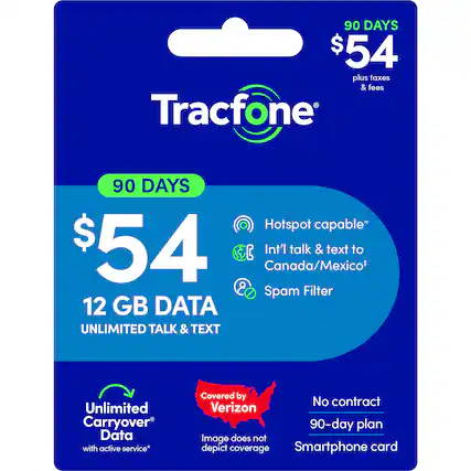 90 DAYS $54 plus taxes & fees
Tracfone 90 DAYS
Hotspot capable*
$54
12 GB DATA
UNLIMITED TALK & TEXT
Int'l talk & text to Canada/Mexico*
Spam Filter
Unlimited Carryover Data with active service*
Covered by Verizon
No contract 90-day plan
Smartphone card
Image does not depict coverage