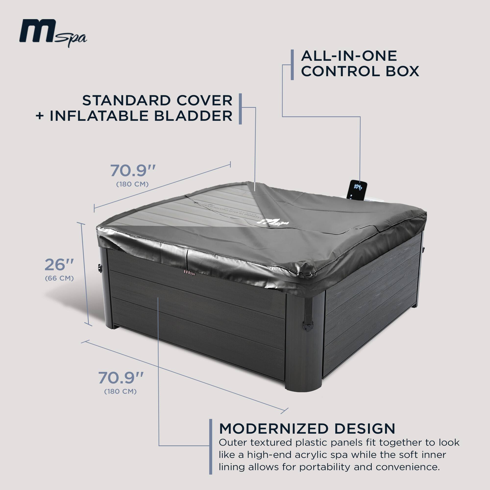 **M Spa**

**ALL-IN-ONE CONTROL BOX**

**STANDARD COVER + INFLATABLE BLADDER**

- 70.9" (180 CM)
- 26" (66 CM)
- 70.9" (180 CM)

**MODERNIZED DESIGN**

Outer textured plastic panels fit together to look like a high-end acrylic spa while the soft inner lining allows for portability and convenience.