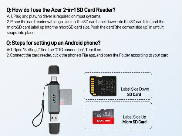 **Q: How do I use the Acer 2-in-1 SD Card Reader?**

A: 1. Plug and play, no driver is required on most systems.  
2. Place the card reader with logo side up, the SD card label down into the SD card slot and the microSD card label up into the microSD card slot. Push the card (the correct side up) in until it snaps into place.

**Q: Steps for setting up an Android phone?**

A: 1. Open "Settings", find the "OTG connection". Turn it on.  
2. Connect the card reader, click the phone's File app, and open the Folder according to your card.

---

**Acer 2-in-1 SD Card Reader**

- **Label Side Down SD Card**
- **Label Side Up Micro SD Card**

---

**Included:**

- TOSHIBA SD-K32G  
- 256G microSD Card  
- NOT Label Side Down  
- SD Card LV  
- e  
- 1545  
- NOT Label Side Down  
- SD Card LV  
- e  
- 1545  
- NOT Label Side Down  
- SD Card LV  
- e  
- 1545  
- NOT Label Side Down  
- SD Card LV  
- e  
- 1545  
- NOT Label Side Down  
- SD Card LV  
- e  
- 1545  
- NOT Label Side Down  
- SD Card LV  
- e  
- 1545  
- NOT Label Side Down  
- SD Card LV  
- e  
- 1545  
- NOT Label Side Down  
- SD Card LV  
- e  
- 1545  
- NOT Label Side Down  
- SD Card LV  
- e  
- 1545  
- NOT Label Side Down  
- SD Card LV  
- e  
- 1545  
- NOT Label Side Down  
- SD Card LV  
- e  
- 1545  
- NOT Label Side Down  
- SD Card LV  
- e  
- 1545  
- NOT Label Side Down  
- SD Card LV  
- e  
- 1545  
- NOT Label Side Down  
- SD Card LV  
- e  
- 1545  
- NOT Label Side Down  
- SD Card LV  
- e  
- 15