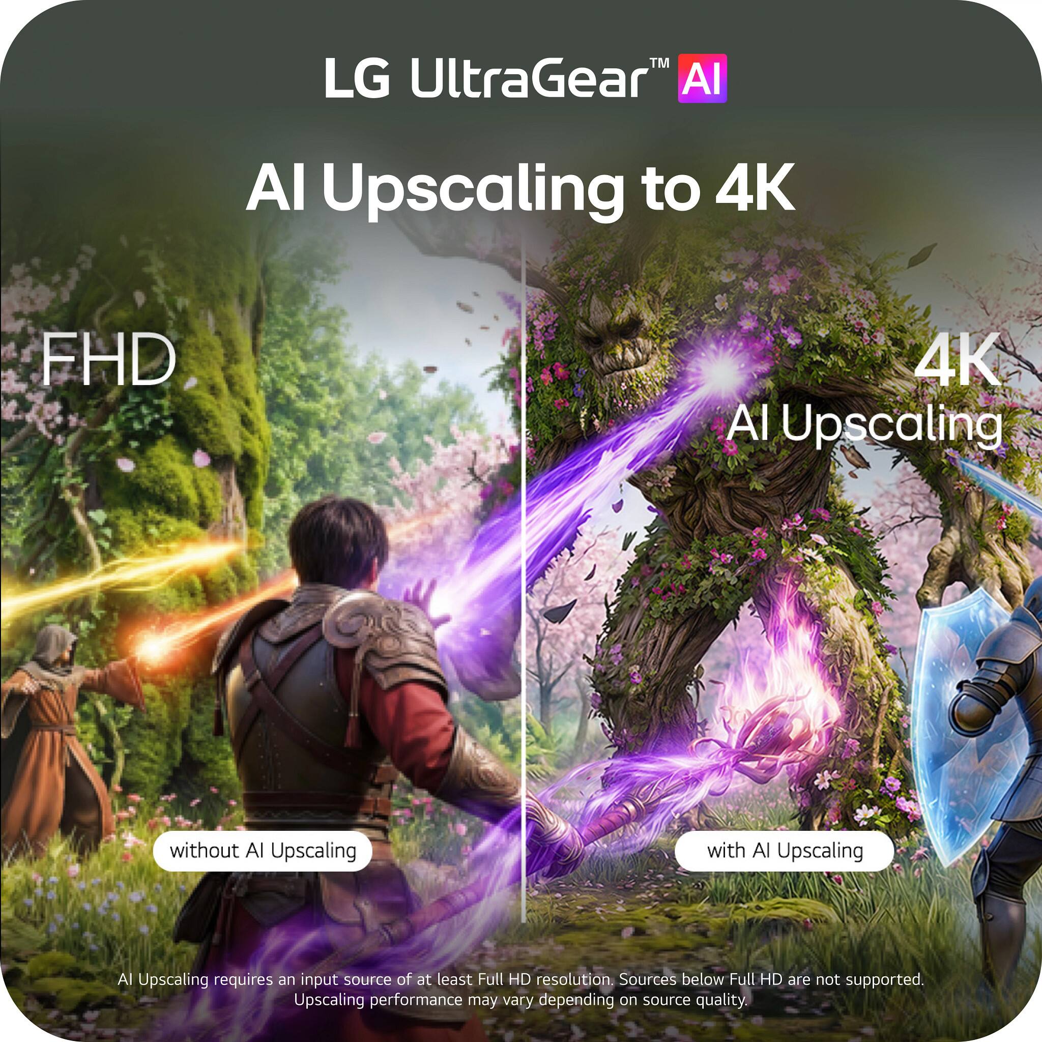 LG UltraGear™ AI  
AI Upscaling to 4K  
FHD  
4K AI Upscaling  
without AI Upscaling  
with AI Upscaling  
AI Upscaling requires an input source of at least Full HD resolution. Sources below Full HD are not supported. Upscaling performance may vary depending on source quality.