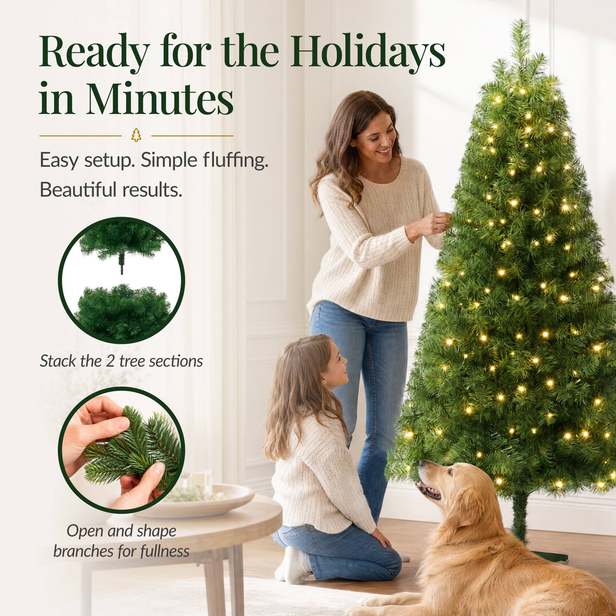 Ready for the Holidays in Minutes

Easy setup. Simple fluffing. Beautiful results.

Stack the 2 tree sections

Open and shape branches for fullness