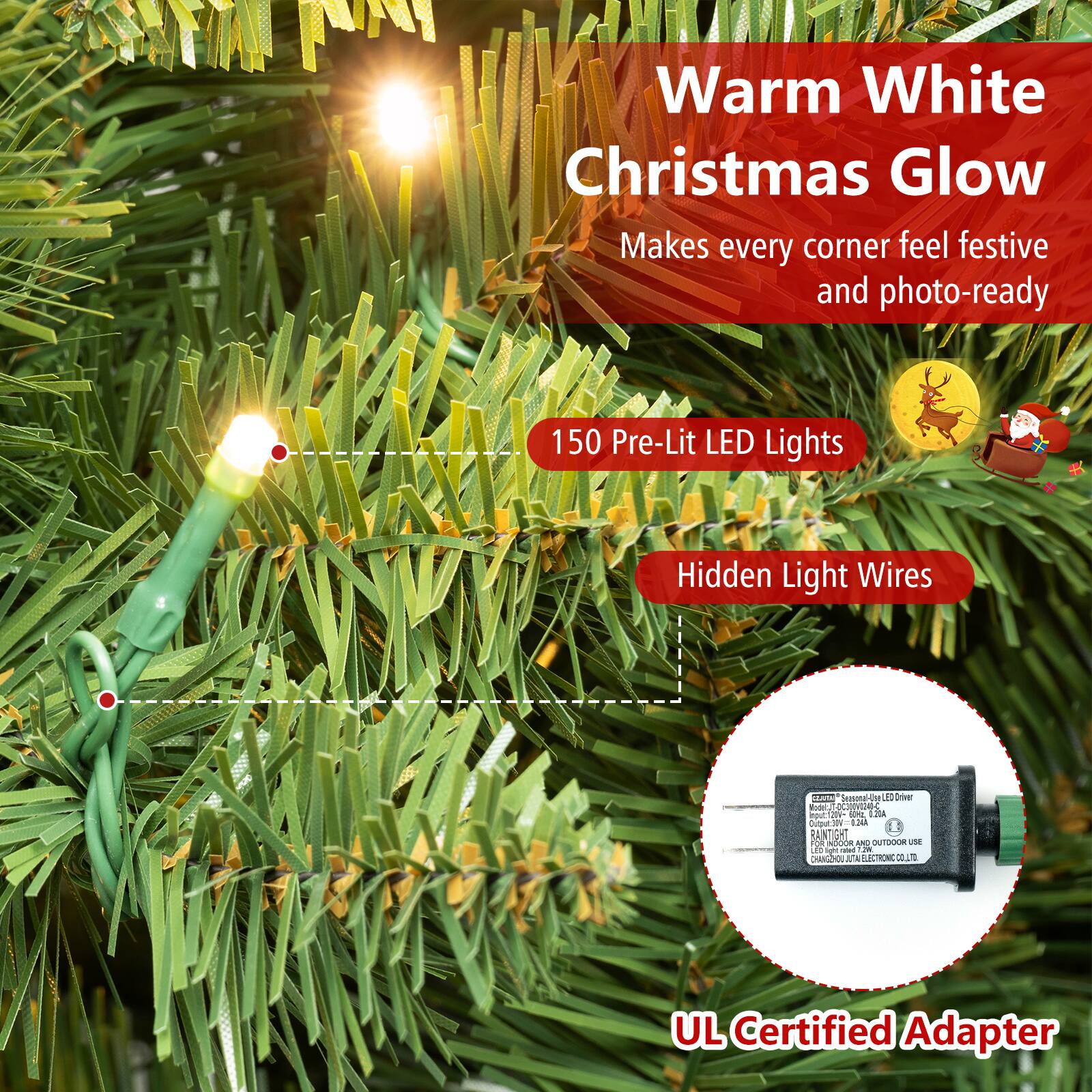 Warm White Christmas Glow  
Makes every corner feel festive and photo-ready

150 Pre-Lit LED Lights

Hidden Light Wires

GRATAIN -lanomed De 150 Driver Woth, -DC)DVIVI241-C DOUC 20V- 0g ALLO Output 34A RANTIGHT FOR NDOOR AND OUTDOOR USE LED light rated 1.2K CHANGEHOU JUTA ELECTRONIC CO.LTD

UL Certified Adapter