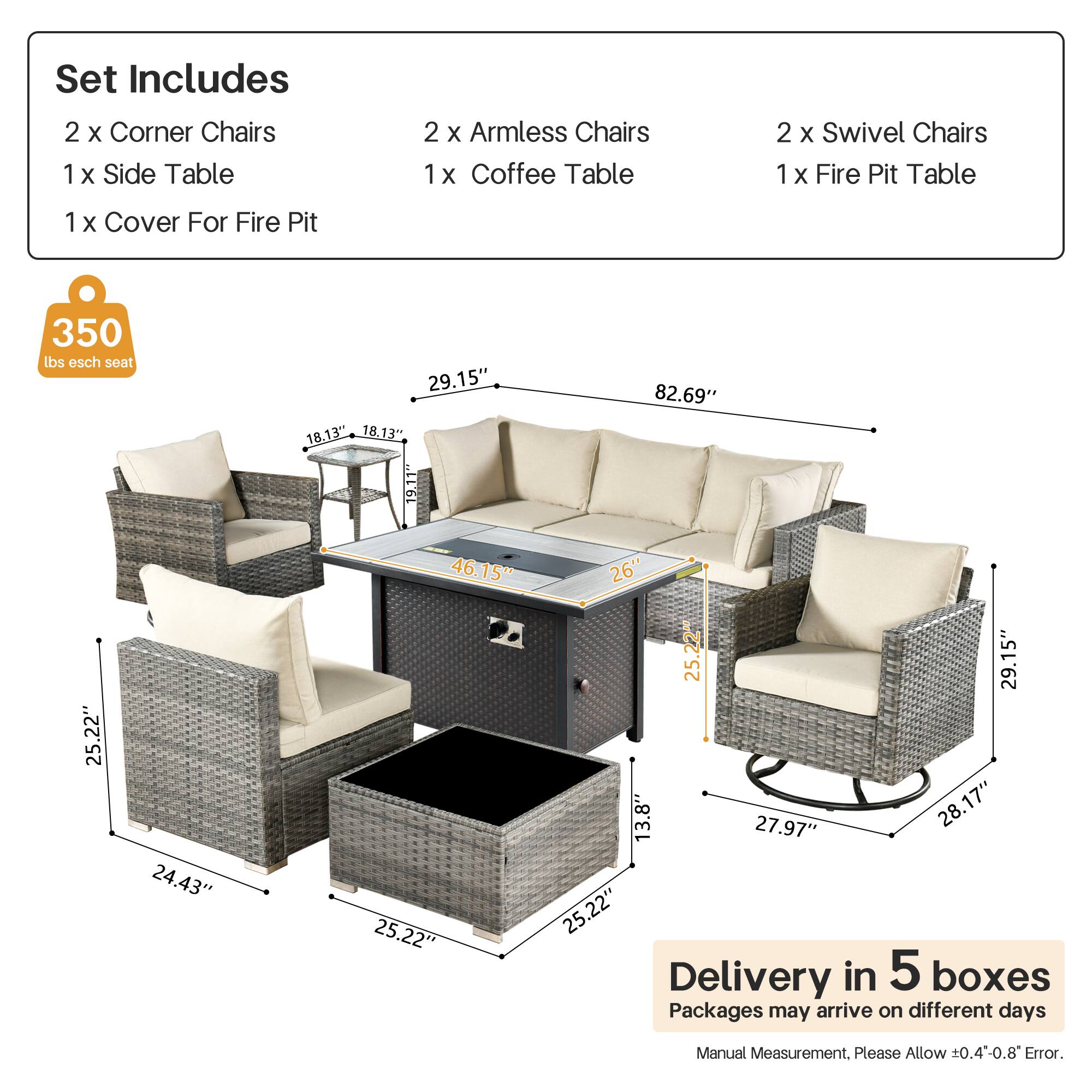 Set Includes  
2 x Corner Chairs  
1 x Side Table  
2 x Armless Chairs  
1 x Coffee Table  
2 x Swivel Chairs  
1 x Fire Pit Table  
1 x Cover For Fire Pit  

350 lbs esch seat  

Dimensions:  
- Corner Chairs: 29.15" x 18.13" x 18.13"  
- Side Table: 9.11"  
- Armless Chairs: 25.22" x 24.43" x 25.22"  
- Coffee Table: 25.22" x 25.22"  
- Swivel Chairs: 29.15" x 13.8" x 27.97"  
- Fire Pit Table: 82.69" x 26" x 25.22"  

Delivery in 5 boxes  
Packages may arrive on different days  
Manual Measurement. Please Allow ±0.4" - 0.8" Error.