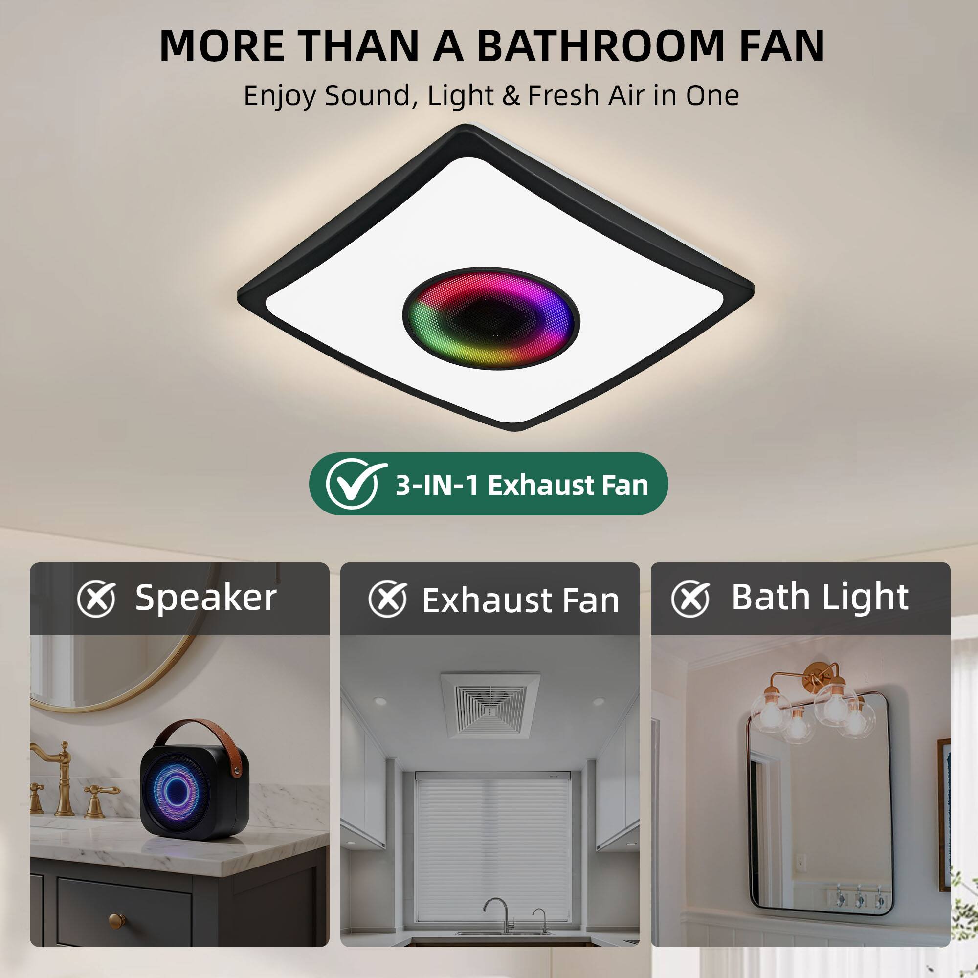 MORE THAN A BATHROOM FAN  
Enjoy Sound, Light & Fresh Air in One

3-IN-1 Exhaust Fan  
✓ Speaker  
✓ Exhaust Fan  
✓ Bath Light