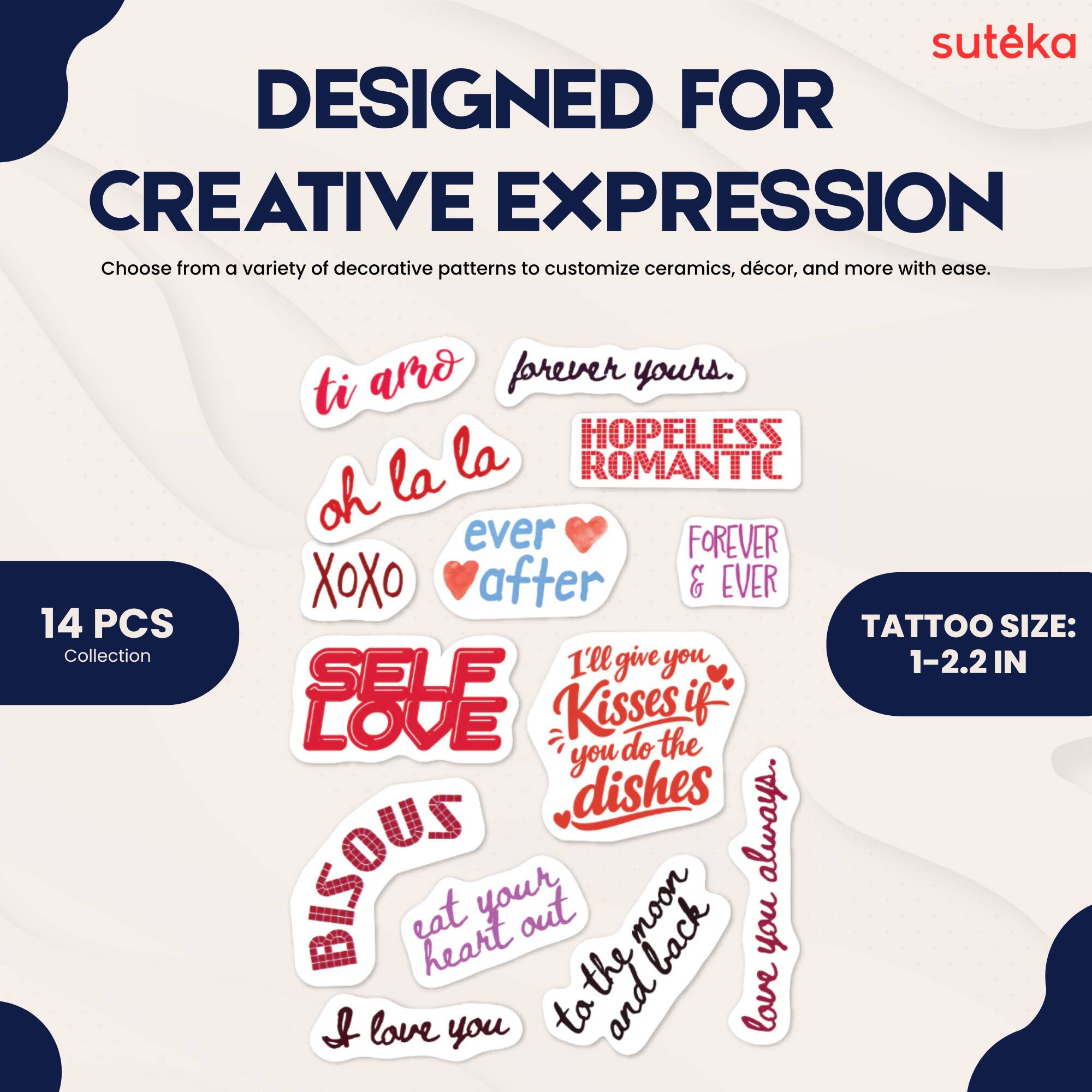 suteka  
DESIGNED FOR CREATIVE EXPRESSION  
Choose from a variety of decorative patterns to customize ceramics, décor, and more with ease.  
ti amo forever yours.  
HOPELESS ROMANTIC  
oh la la  
ever after  
FOREVER & EVER  
14 PCS Collection  
TATTOO SIZE: 1-2.2 IN  
SELF LOVE  
I'll give you Kisses if you do the dishes always.  
BISOUS eat heart out the back you & love you to and love