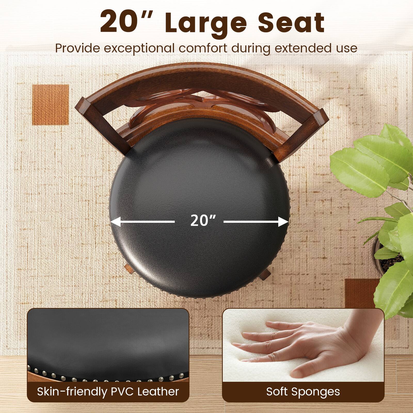 20" Large Seat  
Provide exceptional comfort during extended use  

20"  

Skin-friendly PVC Leather  
Soft Sponges