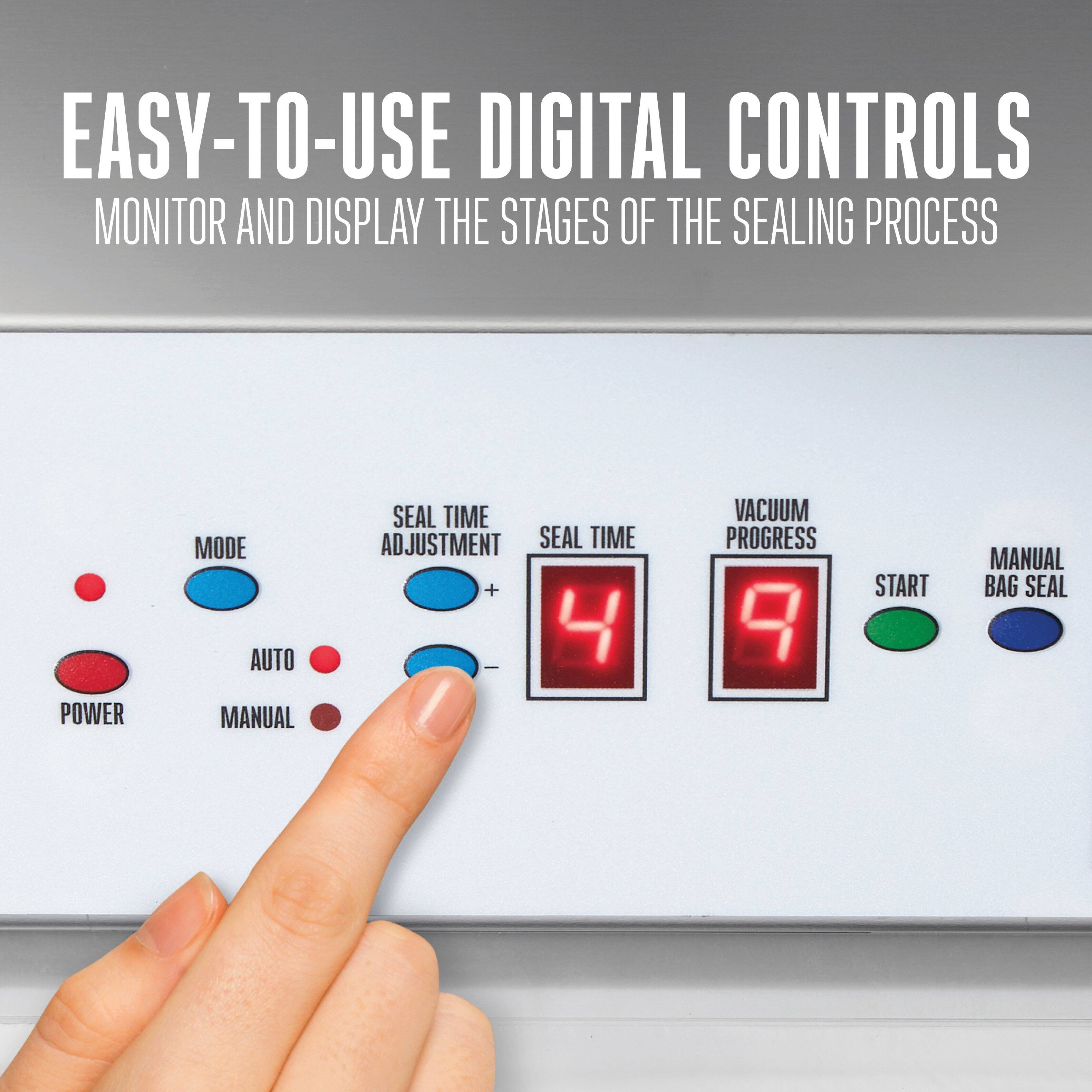 EASY-TO-USE DIGITAL CONTROLS  
MONITOR AND DISPLAY THE STAGES OF THE SEALING PROCESS  

POWER  
MODE  
AUTO  
MANUAL  

SEAL TIME ADJUSTMENT  
SEAL TIME  
VACUUM PROGRESS  

START  
MANUAL BAG SEAL