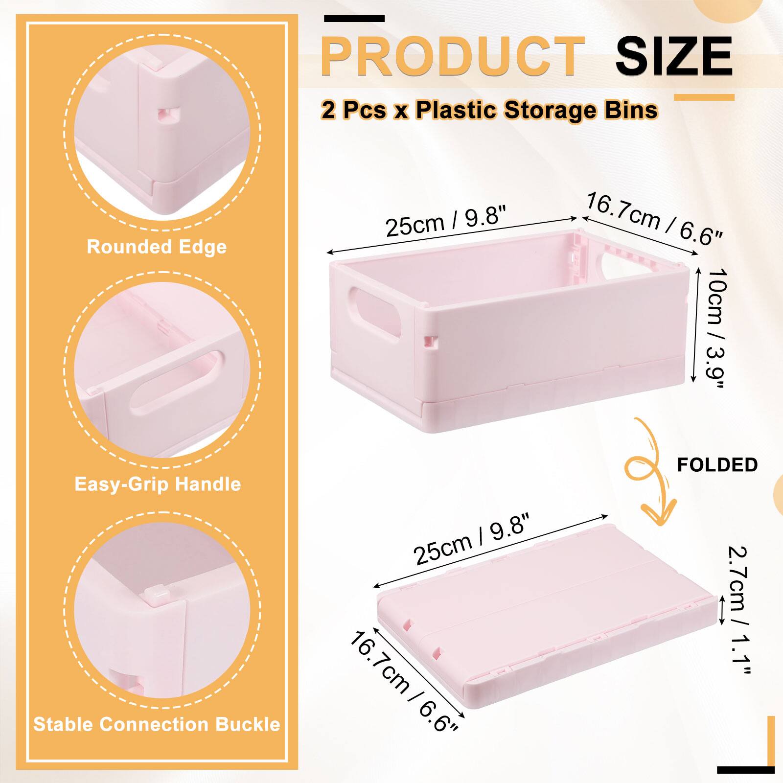 PRODUCT SIZE  
2 Pcs x Plastic Storage Bins  
- 25cm / 9.8"  
- 16.7cm / 6.6"  
- 10cm / 3.9"  
- 2.7cm / 1.1"  
- Rounded Edge  
- Easy-Grip Handle  
- Stable Connection Buckle