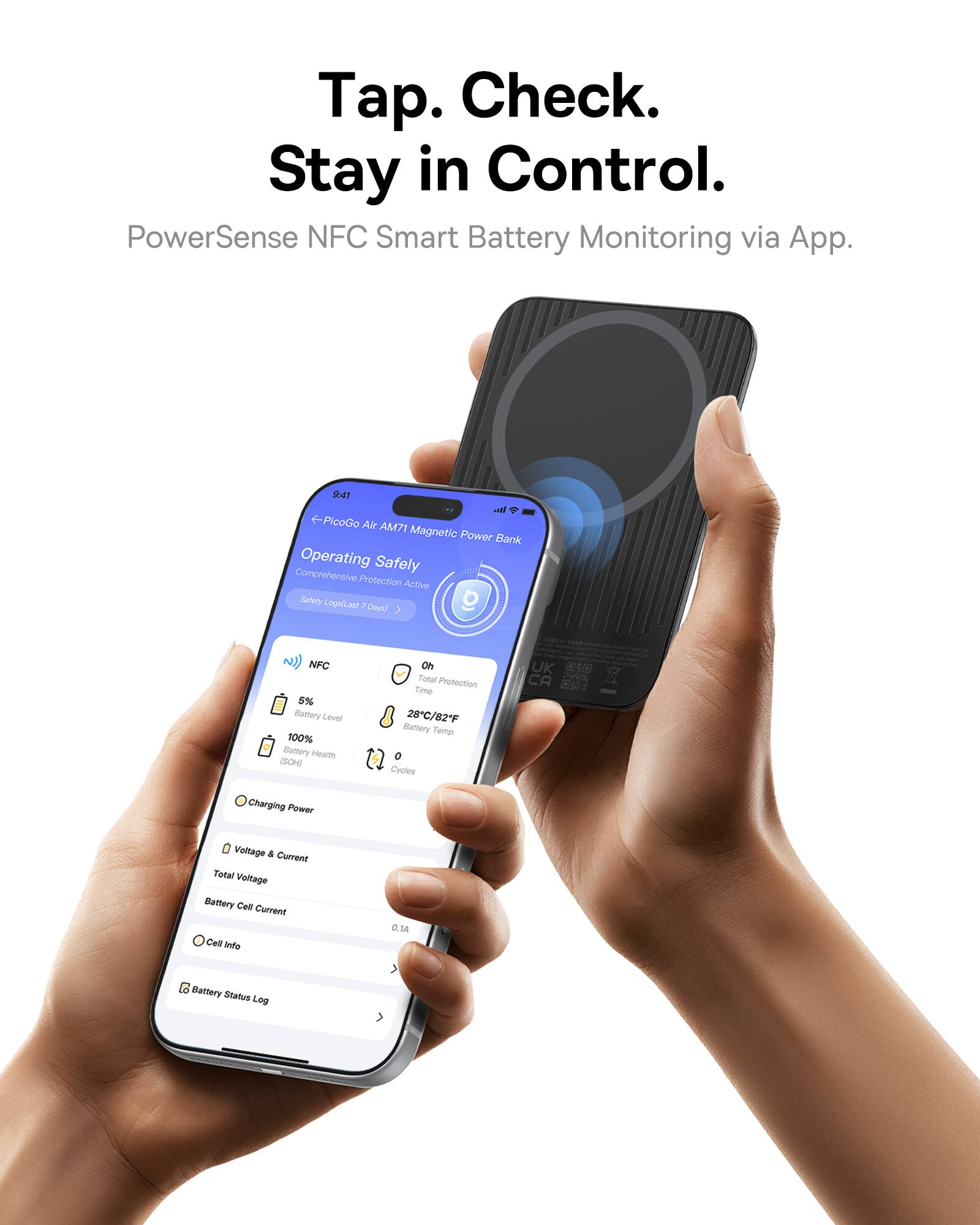 Tap. Check. Stay in Control.  
PowerSense NFC Smart Battery Monitoring via App.  

9:41  
PiceGo Air AM71 Magnetic Power Bank  
Operating Safely  
Comprehensive Protection Active  
Safety Logs Last 7 Days  

NFC  
5% Battery Level  
100% Battery Health (SOH)  
28°C/82°F Battery Temp  
0 Cycles  

Charging Power  
Voltage & Current  
Total Voltage  
Battery Cell Current 0.1A  

Cell Info  
Battery Status Log