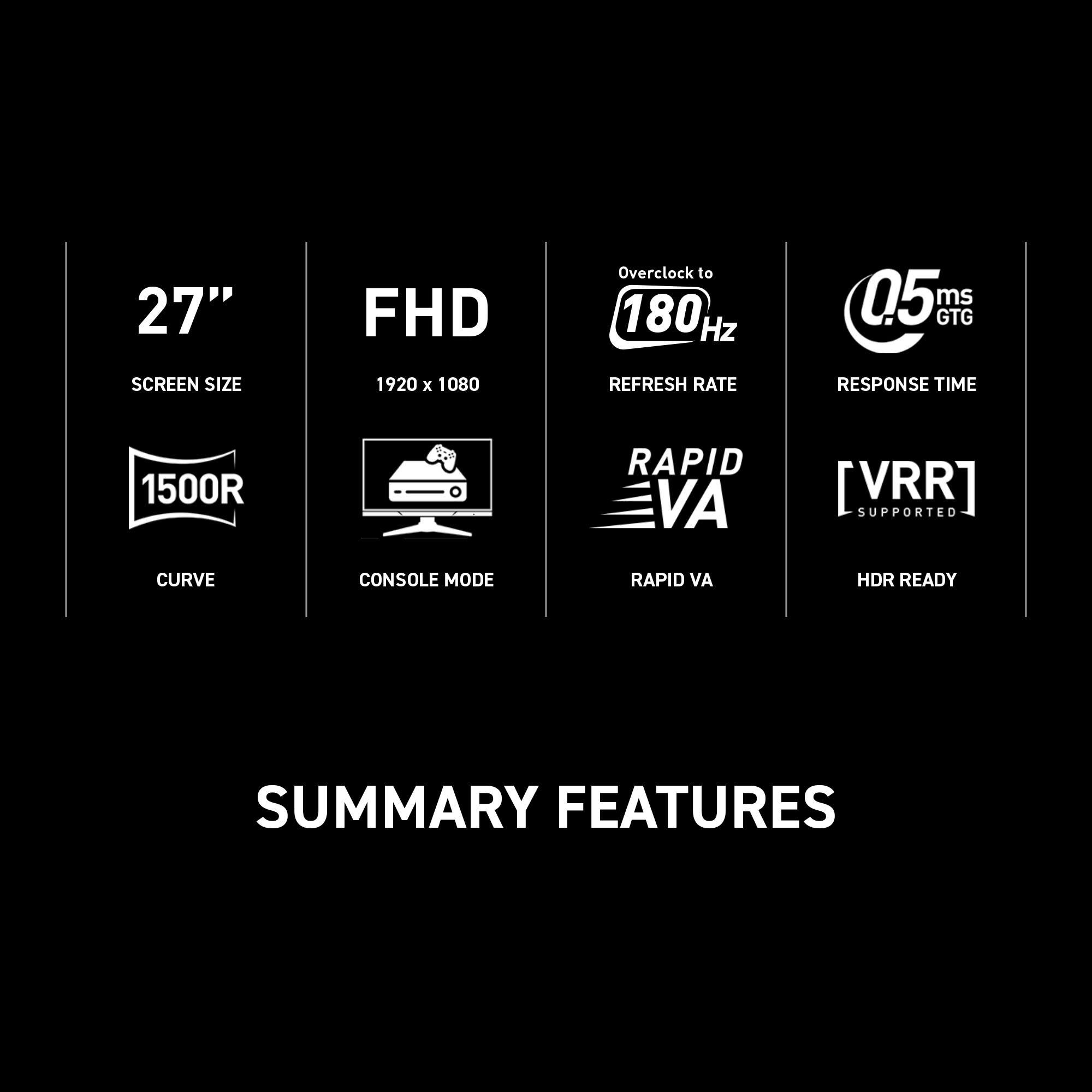 Summary Features:

* 27" FHD (1920 x 1080) screen size
* Overclock to 180 Hz refresh rate
* 05 ms GTG response time
* HDR ready
* Curve console mode
* Rapid VA (VRR) supported
* Summary of features
