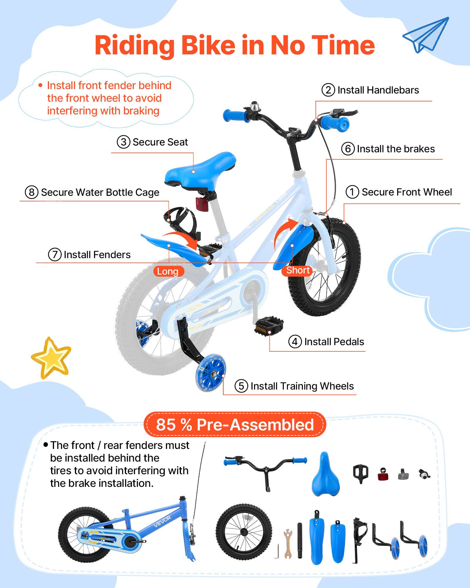 Riding Bike in No Time

1. Install front fender behind the front wheel to avoid interfering with braking
2. Install Handlebars
3. Secure Seat
4. Install Pedals
5. Install Training Wheels
6. Install the brakes
7. Install Fenders
8. Secure Water Bottle Cage

85% Pre-Assembled

The front / rear fenders must be installed behind the tires to avoid interfering with the brake installation.