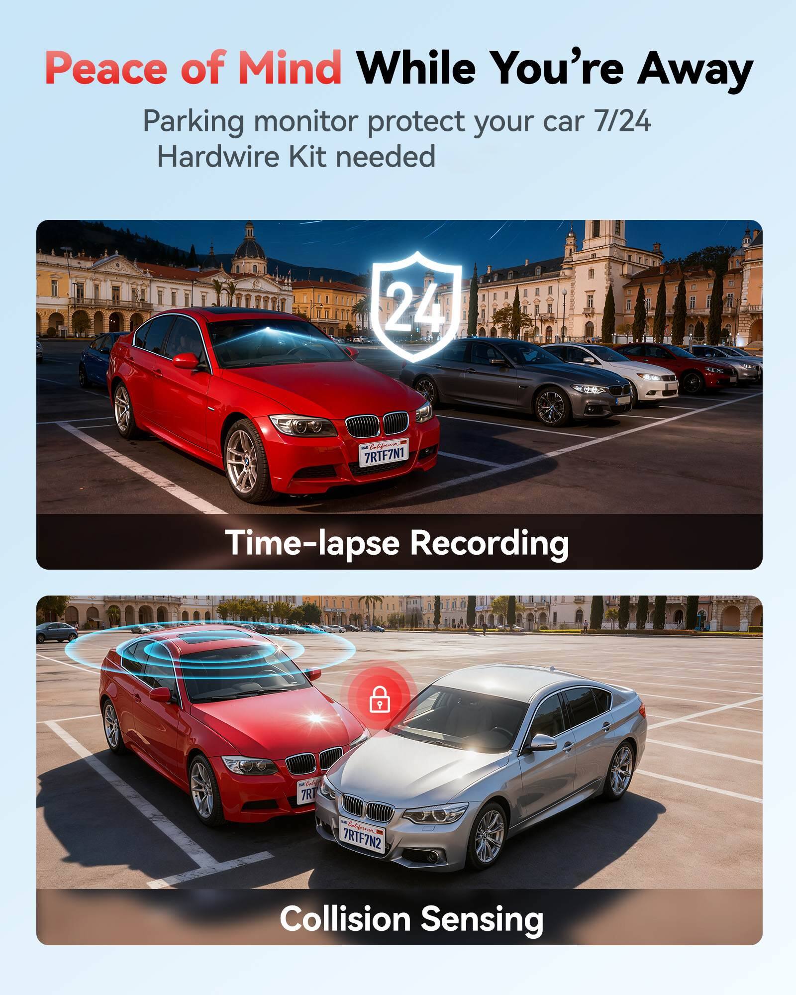 Peace of Mind While You're Away  
Parking monitor protect your car 7/24  
Hardwire Kit needed  

Time-lapse Recording  

Collision Sensing