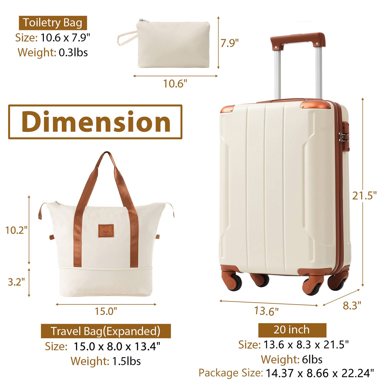 Toiletry Bag  
Size: 10.6" x 7.9"  
Weight: 0.3lbs  

Travel Bag (Expanded)  
Size: 15.0" x 8.0" x 13.4"  
Weight: 1.5lbs  

20 inch  
Size: 13.6" x 8.3" x 21.5"  
Weight: 6lbs  

Package Size: 14.37" x 8.66" x 22.24"