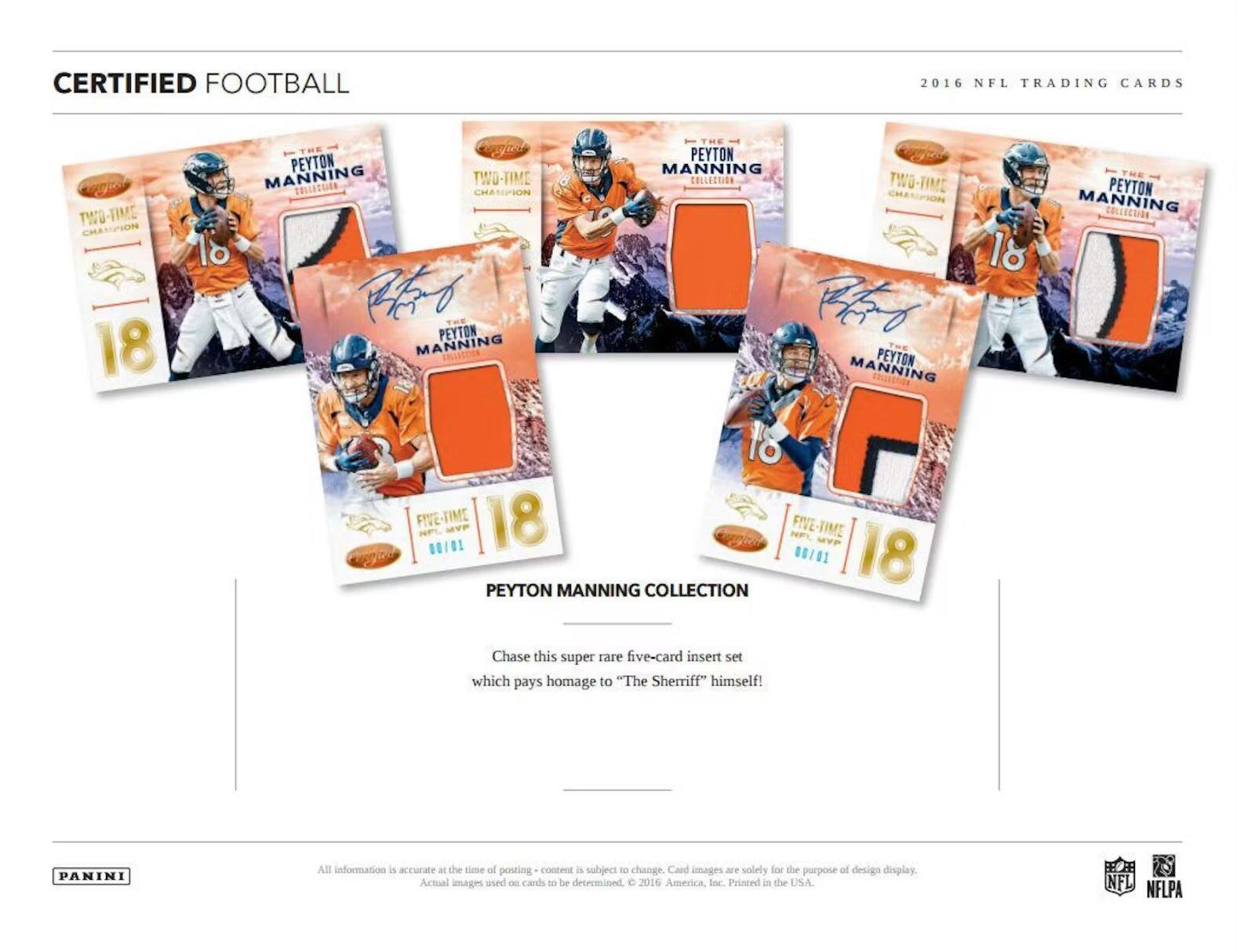 CERTIFIED FOOTBALL  
2016 NFL TRADING CARDS  

PEYTON MANNING COLLECTION  

Chase this super rare five-card insert set which pays homage to "The Sheriff" himself!  

All information is accurate at the time of posting - content is subject to change. Card images are solely for the purpose of design display. Actual images used on cards to be determined. © 2016 Panini America, Inc. Printed in the USA.  

PANINI  

NFL NFLPA