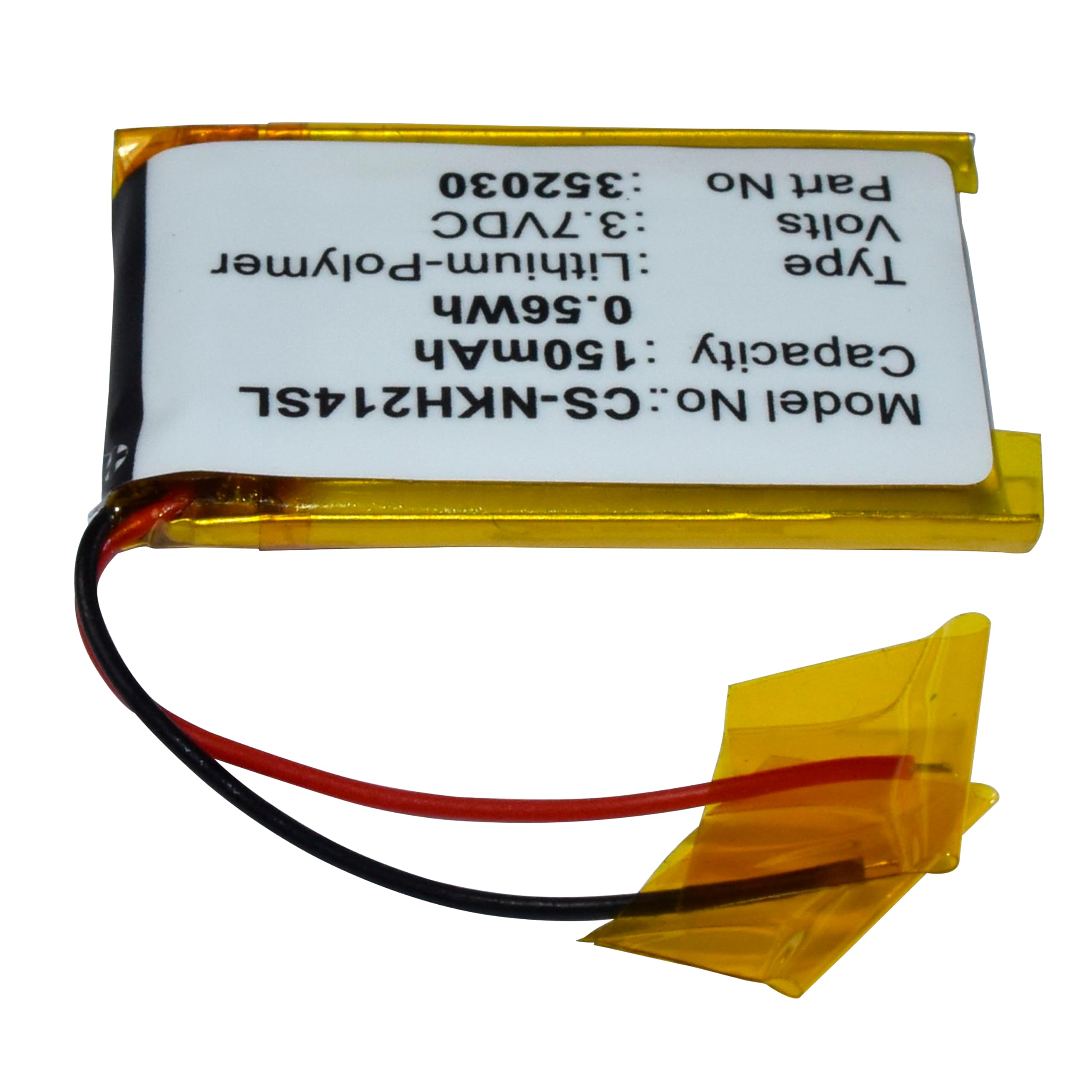 352030  
No Part  
3.7VDC Volts  
Lithium-Polymer Type  
0.56Wh : 150mAh : Capacity  
CS-NHK4754L  
Model No: CS-4754L  
Made in China  
Tape  
VOLTS  
3.7V  
Lithium-Polymer