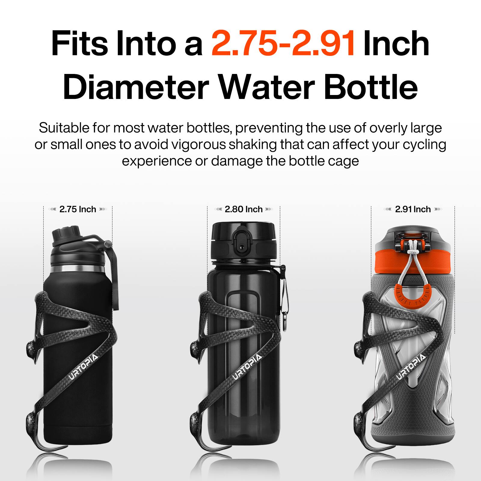 Fits Into a 2.75-2.91 Inch Diameter Water Bottle

Suitable for most water bottles, preventing the use of overly large or small ones to avoid vigorous shaking that can affect your cycling experience or damage the bottle cage.

2.75 Inch  
2.80 Inch  
2.91 Inch