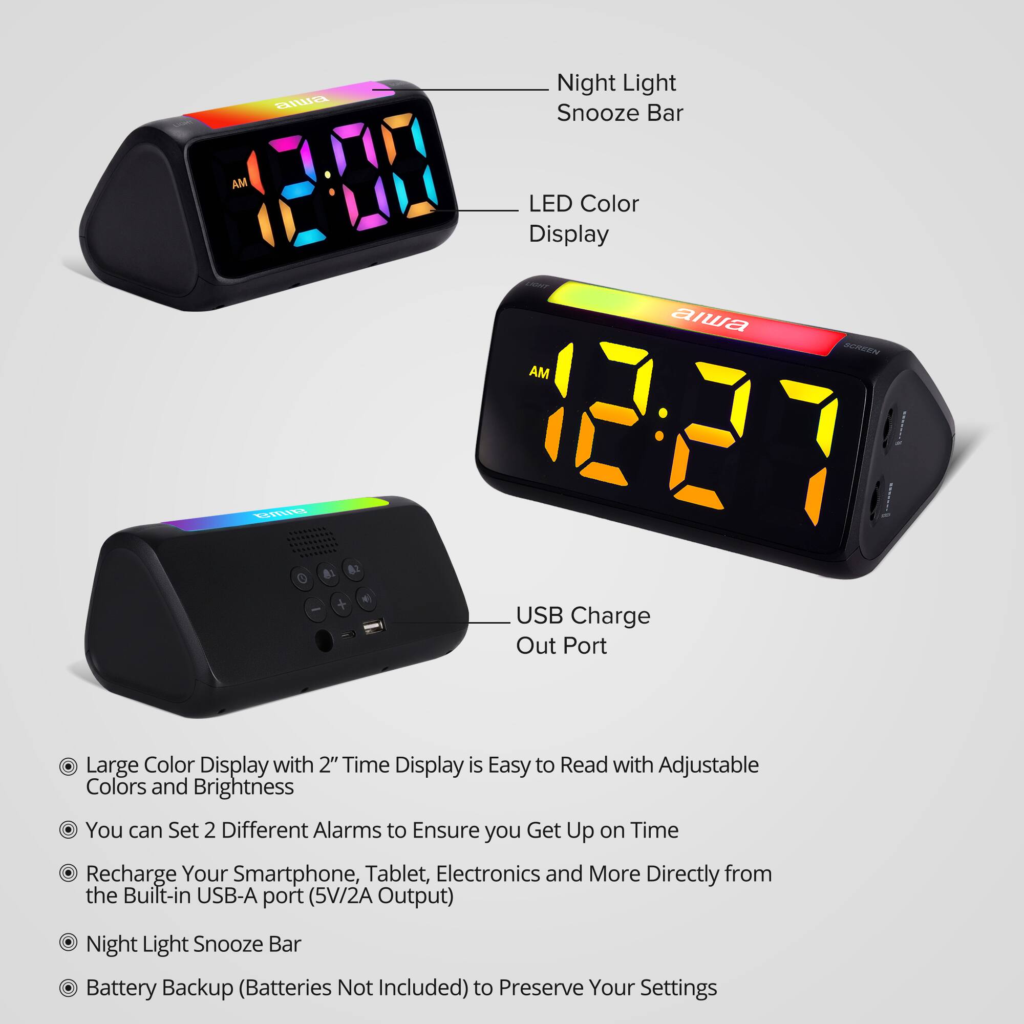 Night Light Snooze Bar

LED Color Display LIGHT alwa SCREEN AM 1227 USB Charge Out Port

Large Color Display with 2" Time Display is Easy to Read with Adjustable Colors and Brightness You can Set 2 Different Alarms to Ensure you Get Up on Time Recharge Your Smartphone, Tablet, Electronics and More Directly from the Built-in USB-A port (5V/2A Output)

Night Light Snooze Bar Battery Backup (Batteries Not Included) to Preserve Your Settings