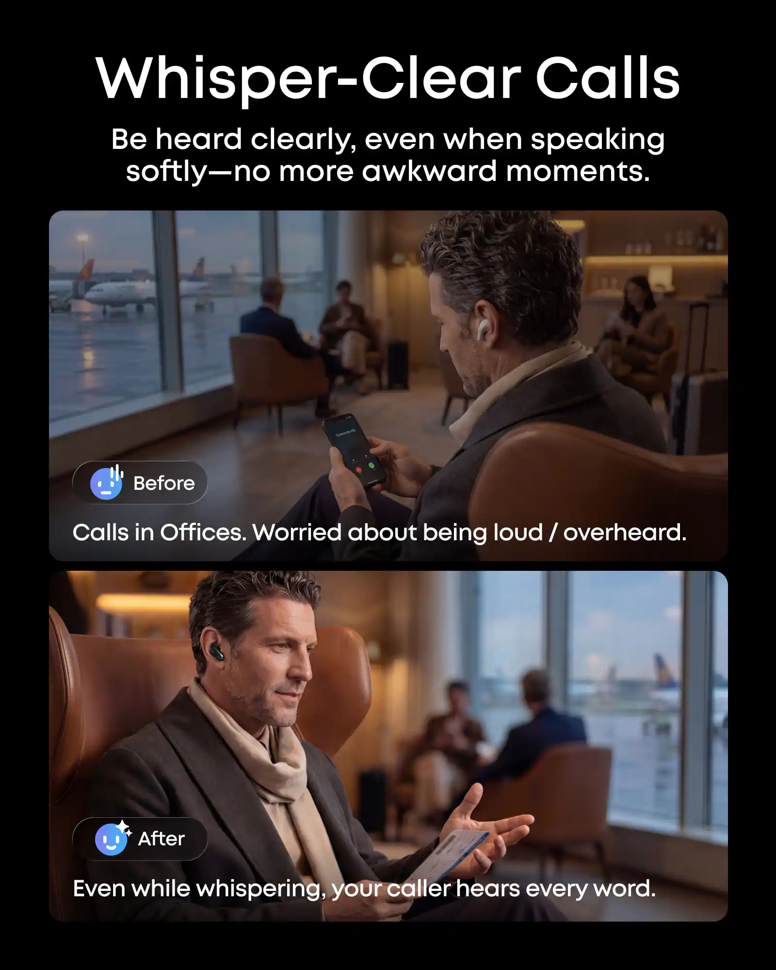 Whisper-Clear Calls  
Be heard clearly, even when speaking softly—no more awkward moments.  

Before  
Calls in Offices. Worried about being loud / overheard.  

After  
Even while whispering, your caller hears every word.