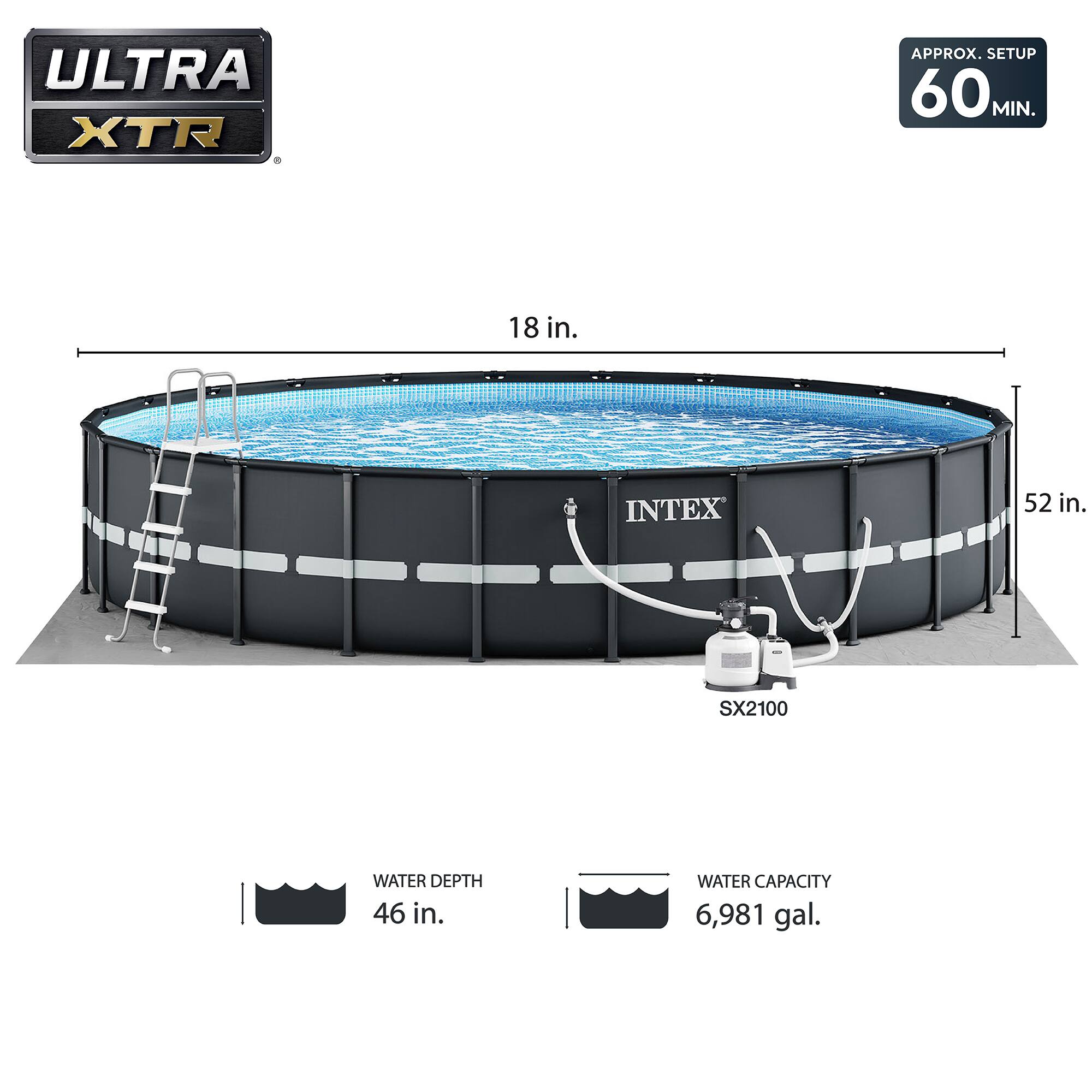 ULTRA XTR  
APPROX. SETUP 60 MIN.  
18 in.  
52 in.  
INTEX SX2100  
WATER DEPTH 46 in.  
WATER CAPACITY 6,981 gal.