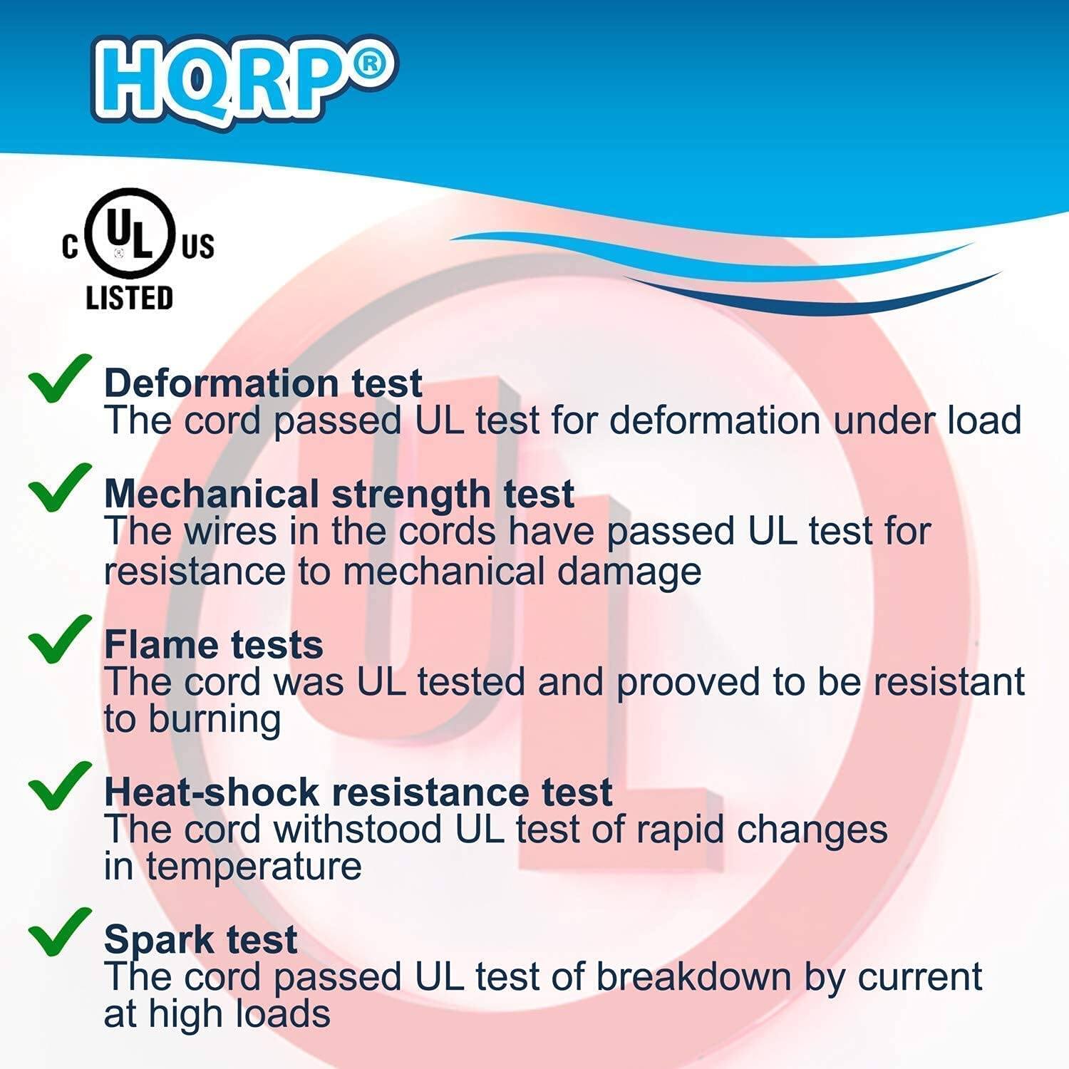 HQRP®  
UL US LISTED

- Deformation test  
  The cord passed UL test for deformation under load

- Mechanical strength test  
  The wires in the cords have passed UL test for resistance to mechanical damage

- Flame tests  
  The cord was UL tested and proved to be resistant to burning

- Heat-shock resistance test  
  The cord withstood UL test of rapid changes in temperature

- Spark test  
  The cord passed UL test of breakdown by current at high loads