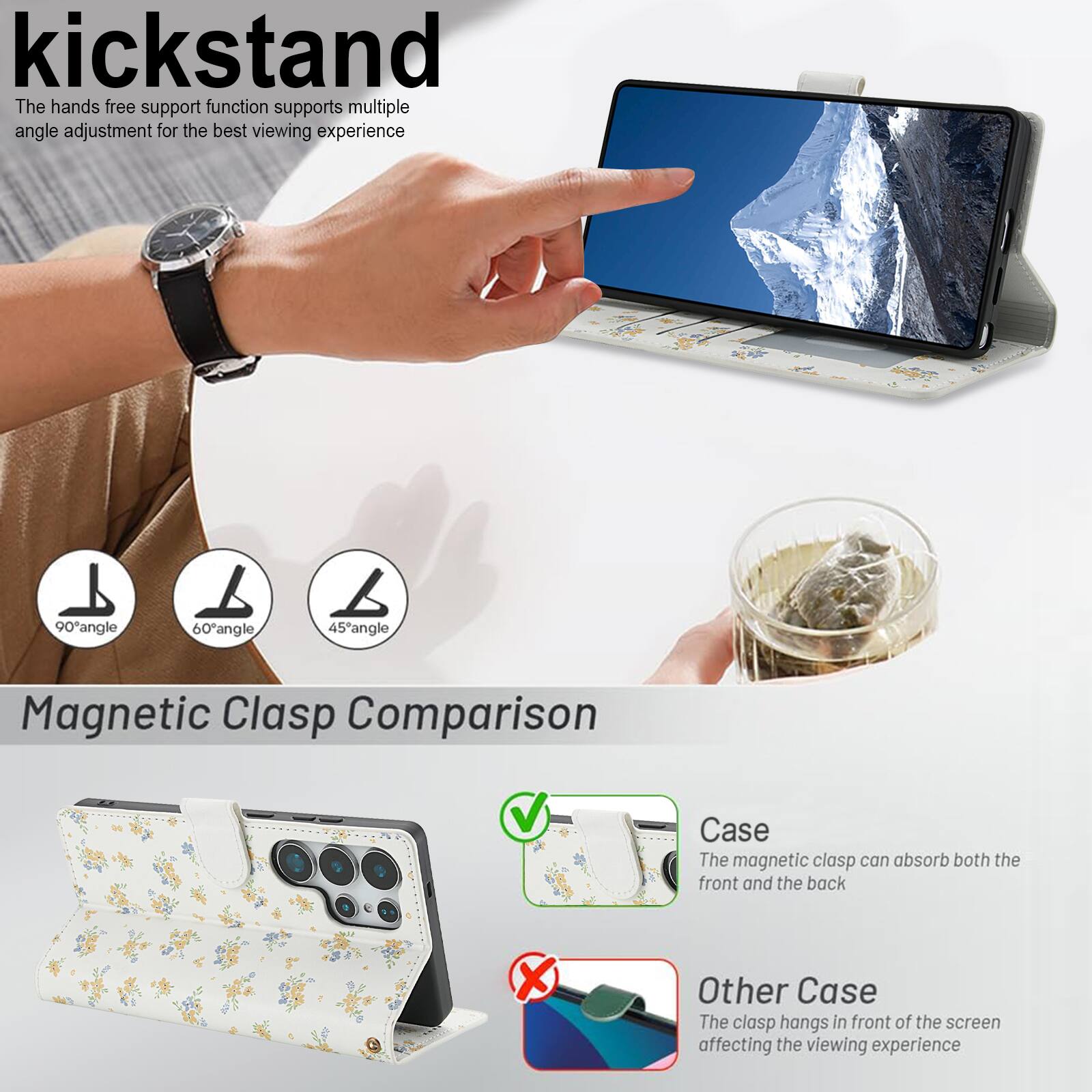kickstand

The hands free support function supports multiple angle adjustment for the best viewing experience

90° angle 60° angle 45° angle

Magnetic Clasp Comparison

Case
The magnetic clasp can absorb both the front and the back

Other Case
The clasp hangs in front of the screen affecting the viewing experience