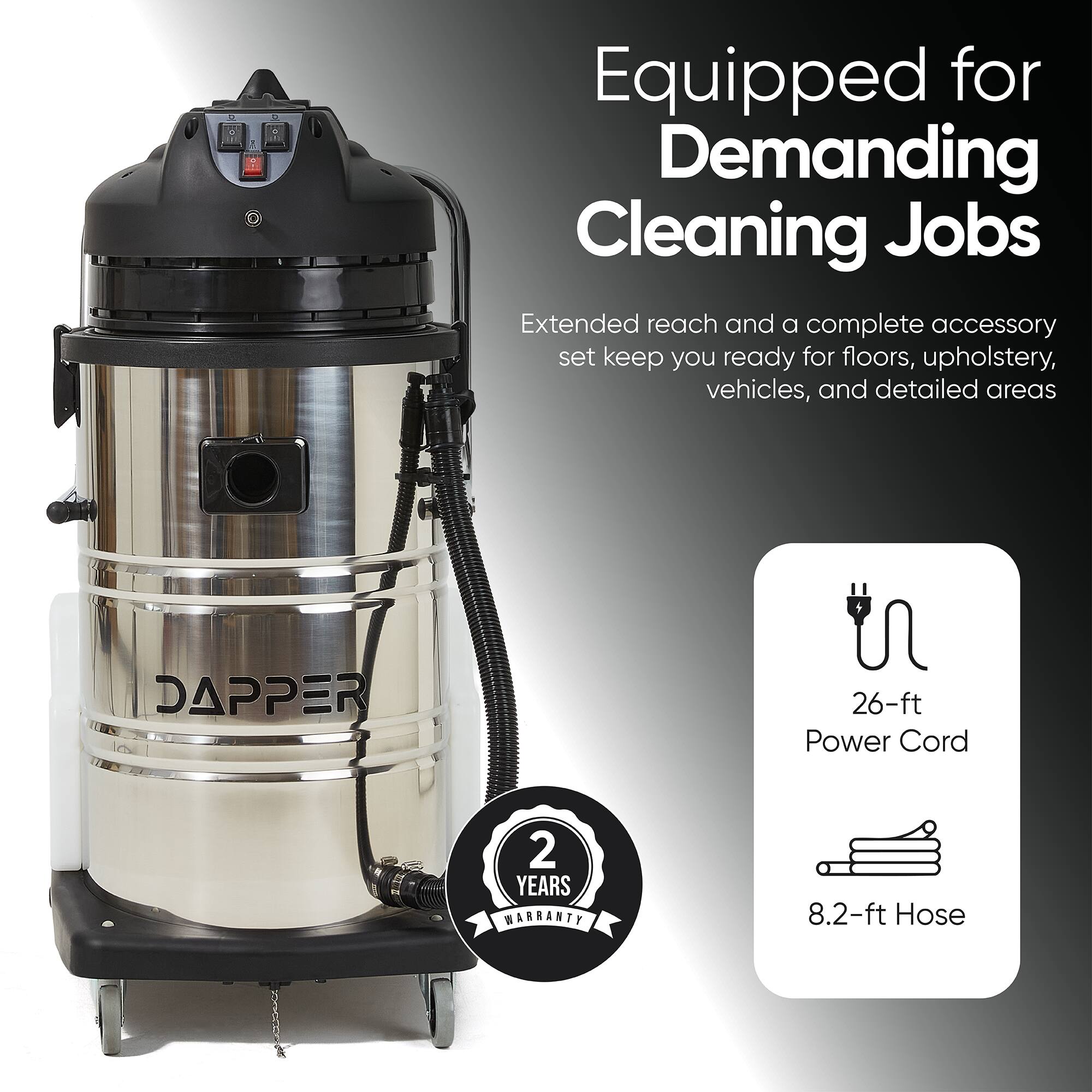 Equipped for Demanding Cleaning Jobs  
Extended reach and a complete accessory set keep you ready for floors, upholstery, vehicles, and detailed areas  

DAPPER  
26-ft Power Cord  
2 YEARS WARRANTY  
8.2-ft Hose