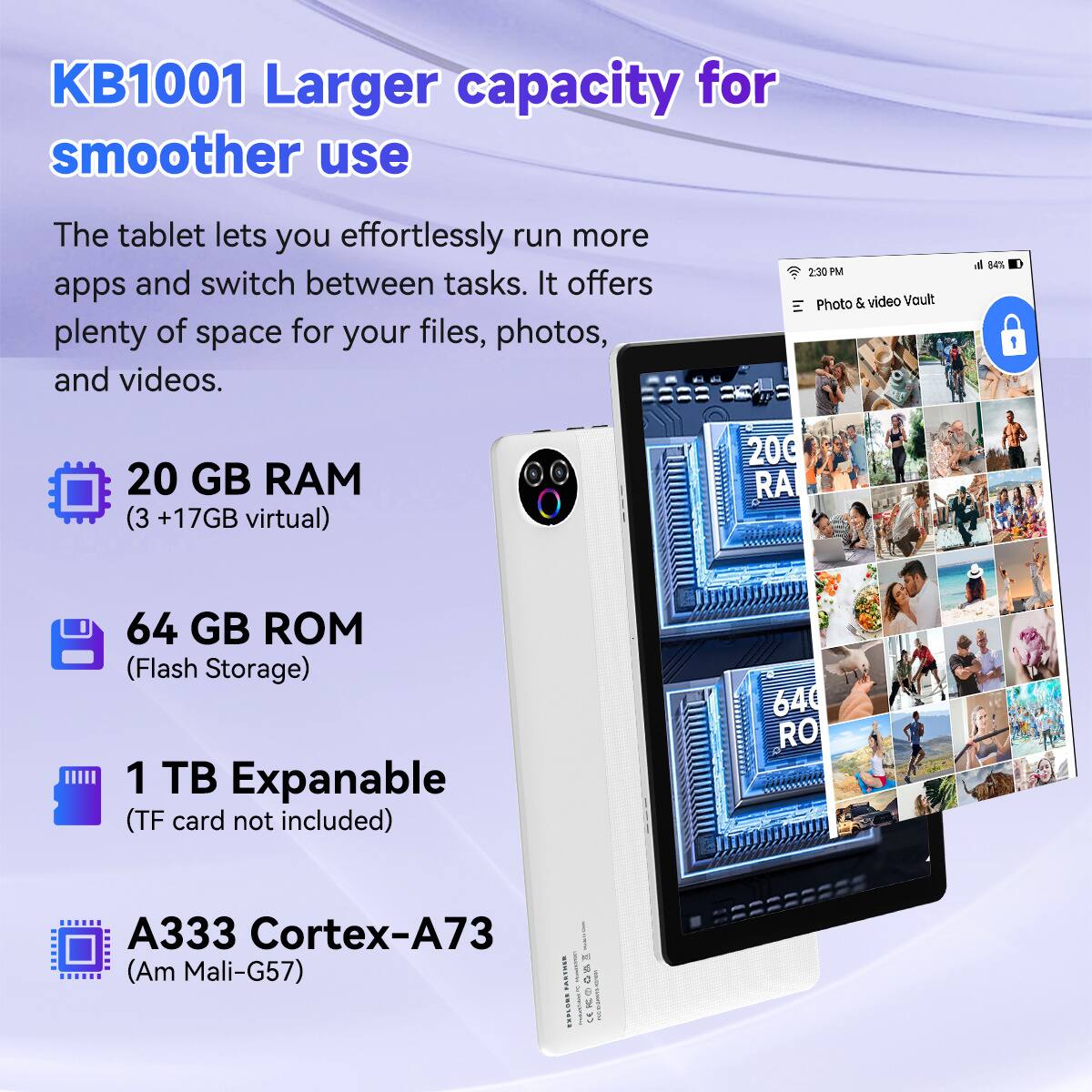 KB1001 Larger capacity for smoother use

The tablet lets you effortlessly run more apps and switch between tasks. It offers plenty of space for your files, photos, and videos.

- 20 GB RAM (3 + 17GB virtual)
- 64 GB ROM (Flash Storage)
- 1 TB Expandable (TF card not included)
- A333 Cortex-A73 (Am Mali-G57)