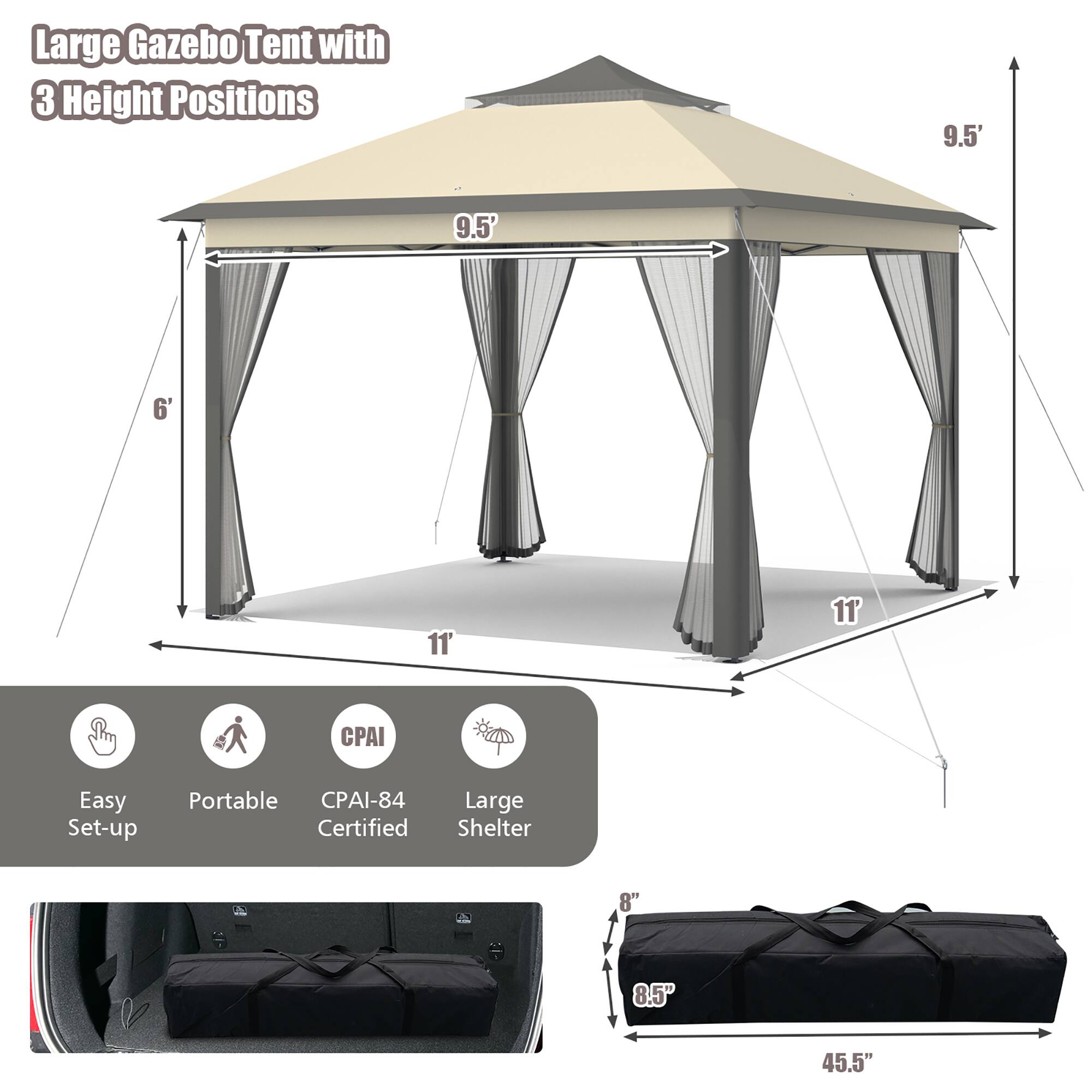 Large Gazebo Tent with 3 Height Positions  
9.5' x 9.5' x 11'  
CPAI-84 Certified  
Easy Set-up Portable  
Large Shelter  

Dimensions:  
- Height: 9.5'  
- Width: 11'  
- Depth: 11'  
- Base: 8" x 8.5"  
- Packed Size: 45.5"