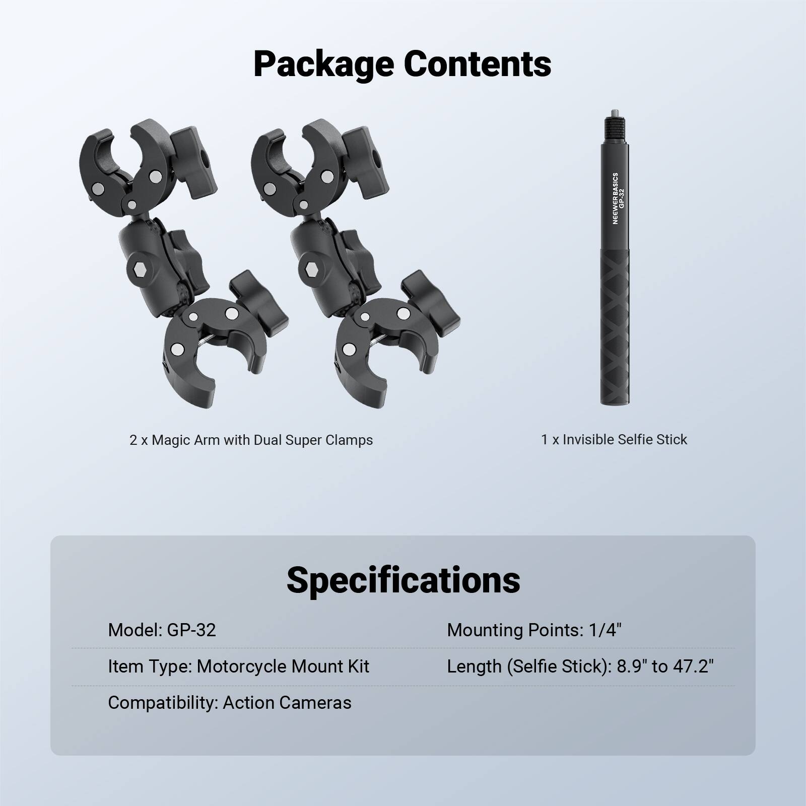 Package Contents  
NEEWERBASICS  
2 x Magic Arm with Dual Super Clamps  
1 x Invisible Selfie Stick  

Specifications  
Model: GP-32  
Item Type: Motorcycle Mount Kit  
Mounting Points: 1/4"  
Length (Selfie Stick): 8.9" to 47.2"  
Compatibility: Action Cameras
