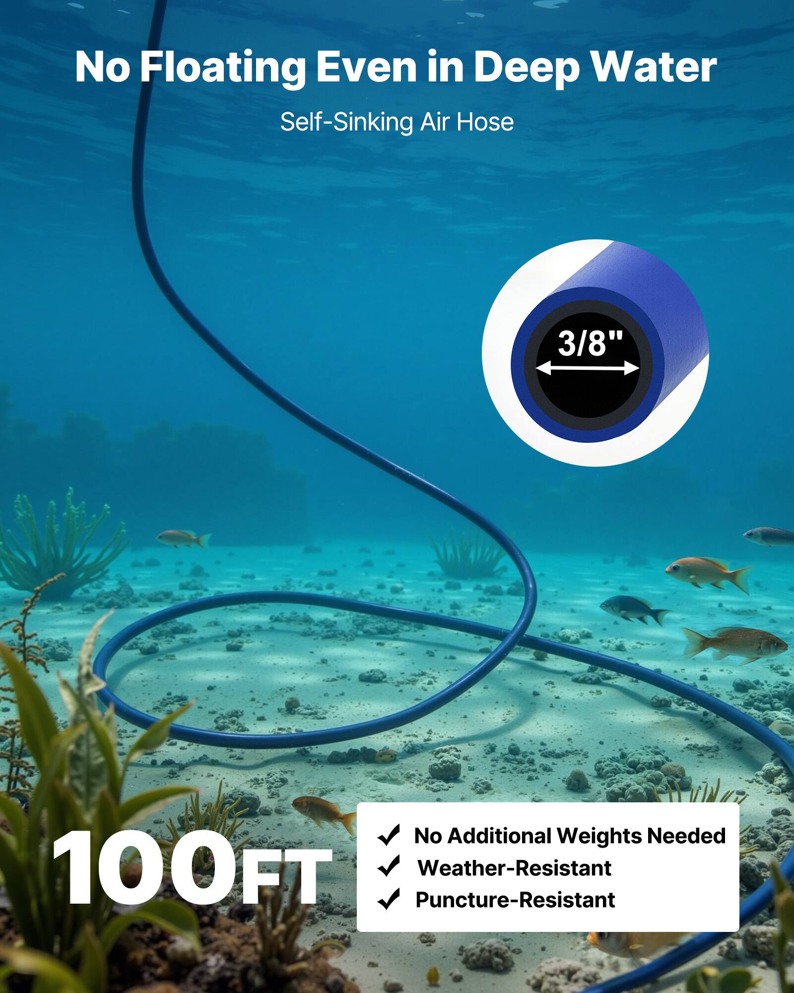 No Floating Even in Deep Water  
Self-Sinking Air Hose  

3/8"  

100FT  

- No Additional Weights Needed  
- Weather-Resistant  
- Puncture-Resistant