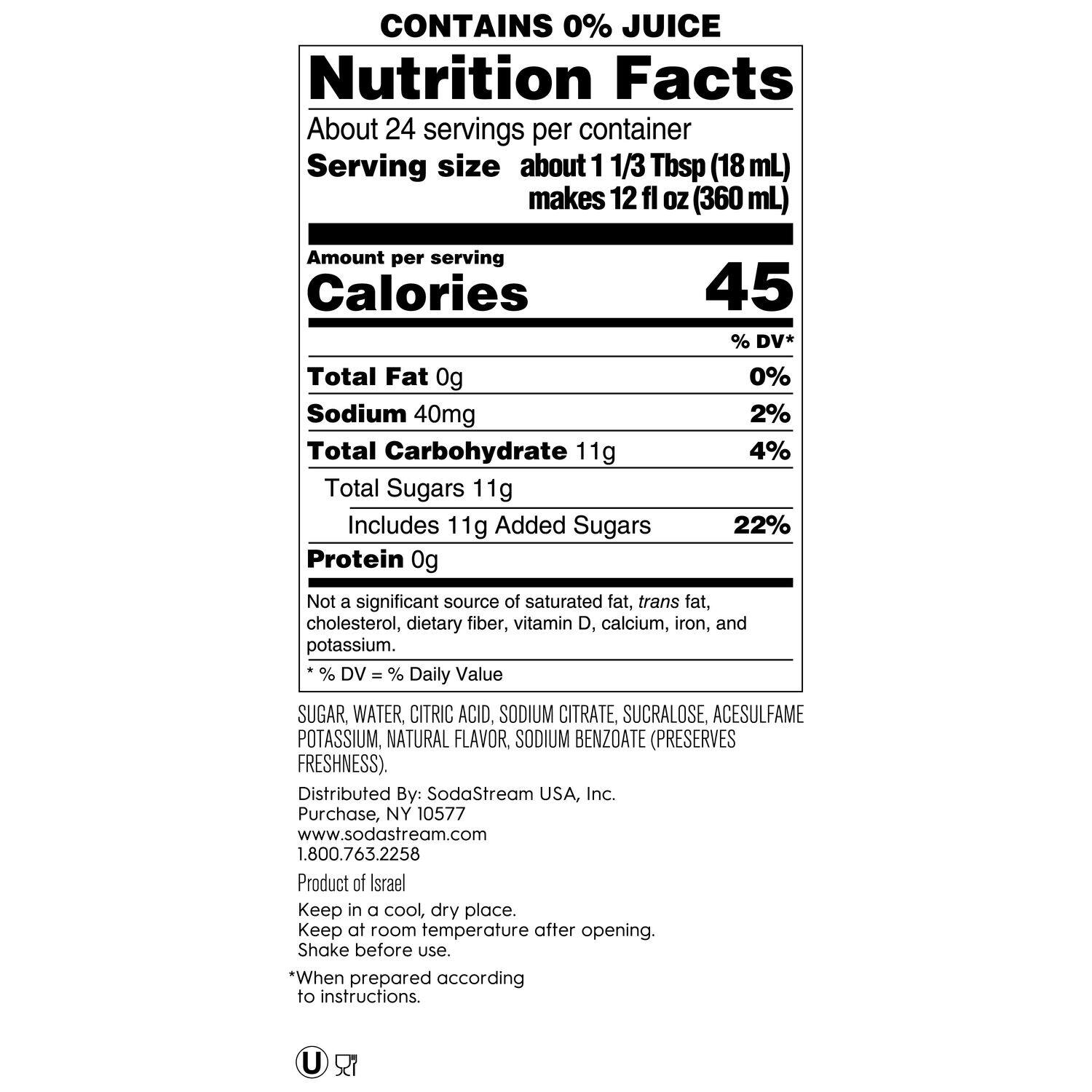 Nutrition Facts:

* About 24 servings per container
* Serving size about 1 1/3 Tbsp (18 mL) makes 12 fl OZ (360 mL)
* Calories: 45% DV
* Total Fat: 0g (0% DV)
* Sodium: 40mg (2% DV)
* Total Carbohydrate: 11g (4% DV)
* Total Sugars: 11g (22% DV)
* Protein: 0g (Not a significant source)
* Not a significant source of saturated fat, trans fat, cholesterol, dietary fiber, vitamin D, calcium, iron, and potassium.

Ingredients:

* Sugar Water, Citric Acid, Sodium Citrate, Sucralose, Acesulfame Potassium, Natural Flavor, Sodium Benzoate (preserves freshness).

Distributed By: SodaStream USA, Inc. Purchase, NY 10577 [www.sodastream.com](http://www.sodastream.com) 1.800.763.2258

Product of Israel

Keep in a cool, dry place. Keep at room temperature after opening. Shake before use.

* When prepared according to instructions.