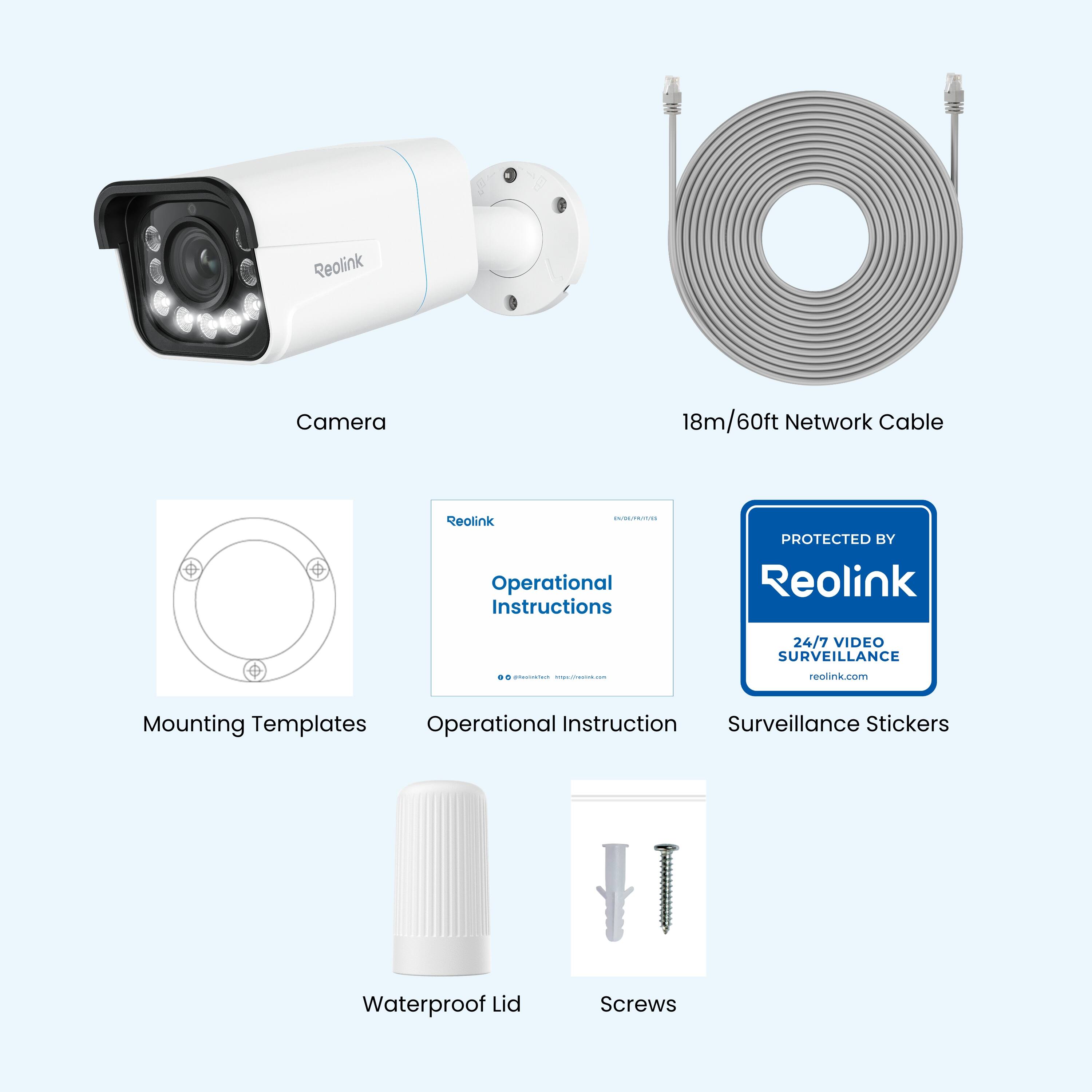 Reolink Camera  
18m/60ft Network Cable  
Reolink - Operational Instructions  
PROTECTED BY Reolink  
24/7 VIDEO SURVEILLANCE  
reolink.com  
Mounting Templates  
Operational Instruction  
Surveillance Stickers  
Waterproof Lid  
Screws