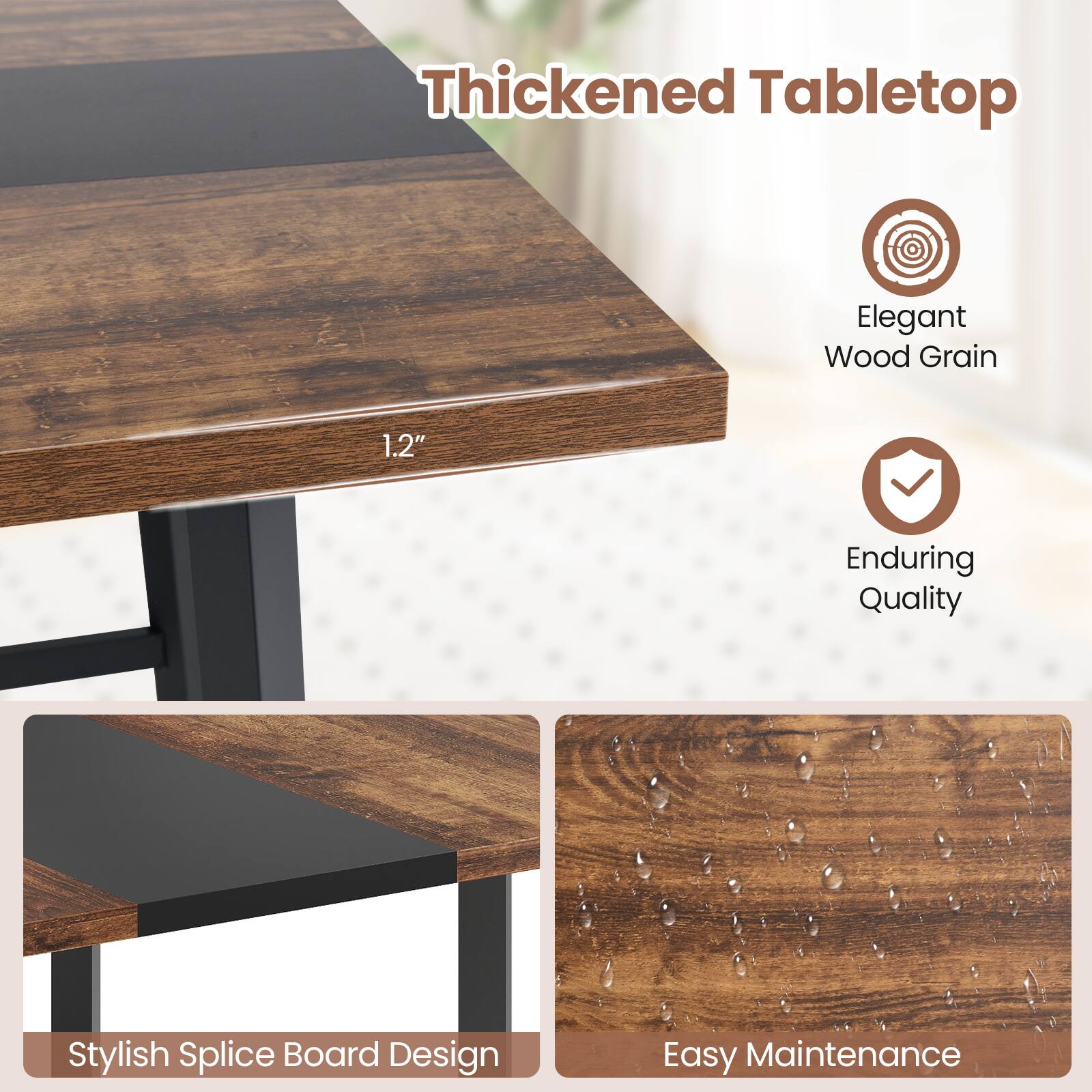 Thickened Tabletop  
Elegant Wood Grain  
1.2"  
Enduring Quality  
Stylish Splice Board Design  
Easy Maintenance