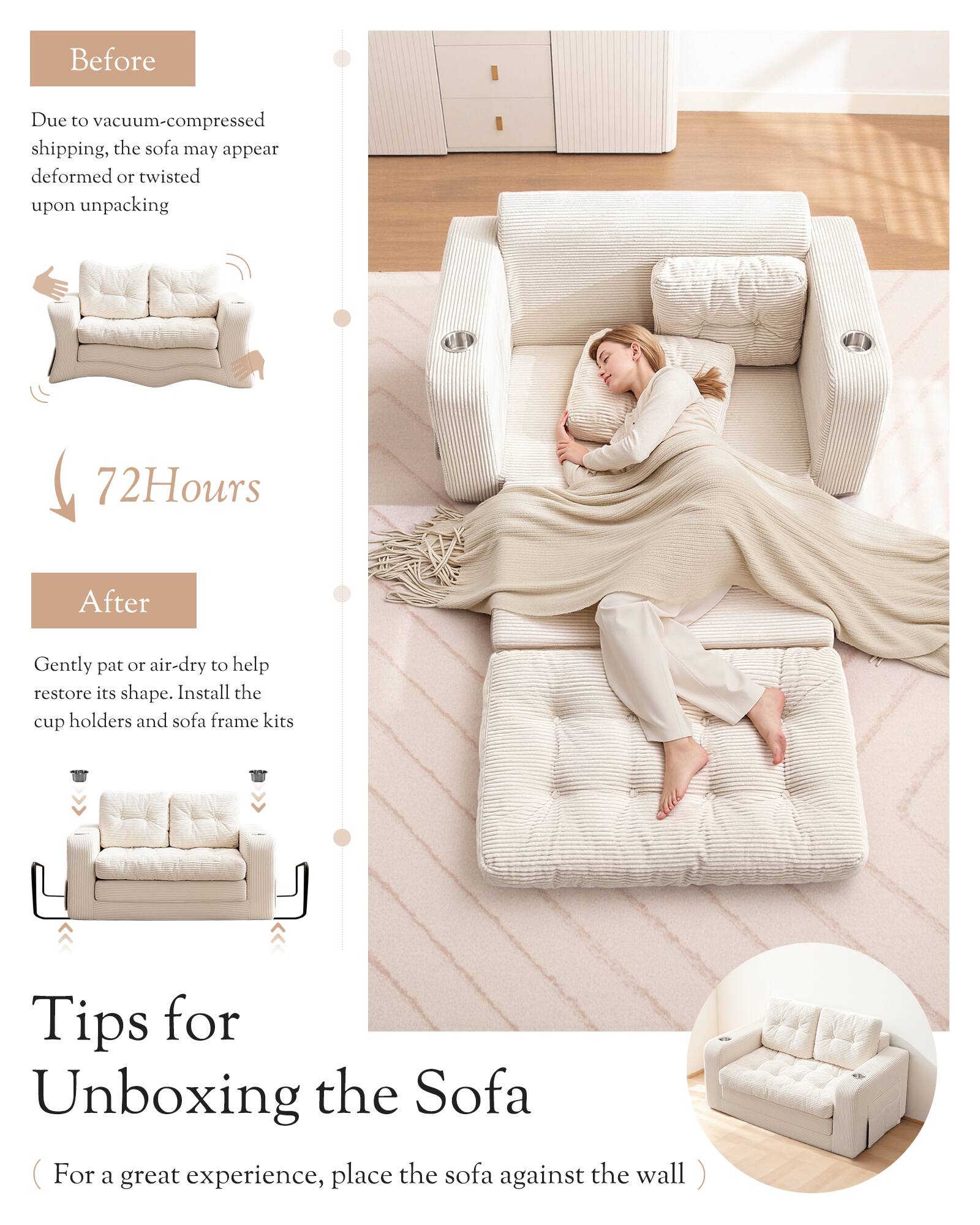 Before  
Due to vacuum-compressed shipping, the sofa may appear deformed or twisted upon unpacking  

72 Hours  
After  
Gently pat or air-dry to help restore its shape. Install the cup holders and sofa frame kits  

Tips for Unboxing the Sofa  
(For a great experience, place the sofa against the wall )