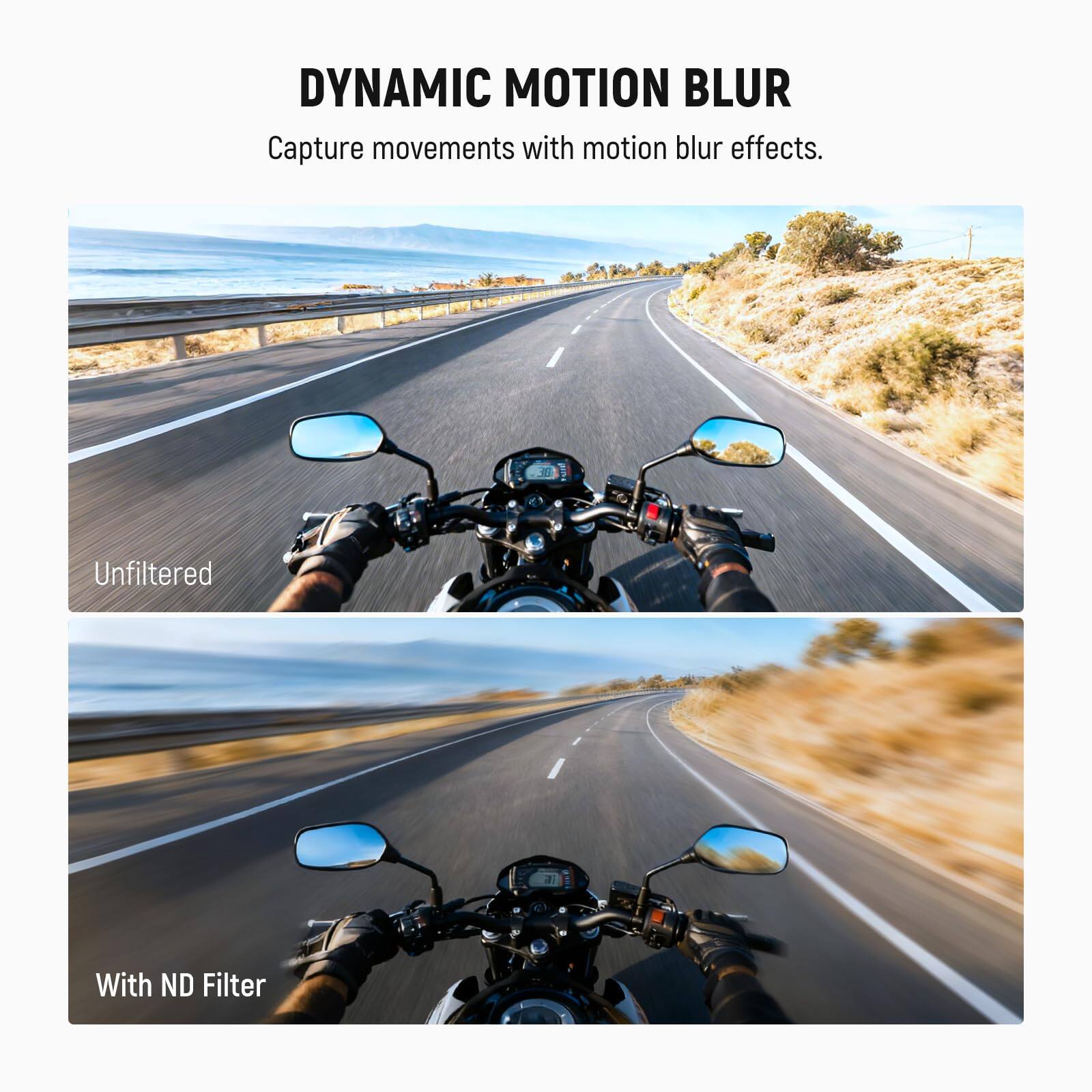 DYNAMIC MOTION BLUR  
Capture movements with motion blur effects.  

Unfiltered  

With ND Filter