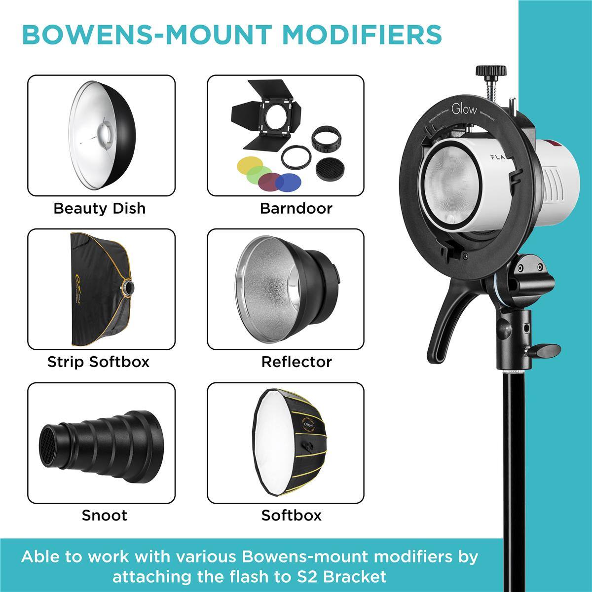 BOWENS-MOUNT MODIFIERS

Glow PLA

Beauty Dish
Barn Door
Strip Softbox
Reflector
Snoot
Softbox

Able to work with various Bowens-mount modifiers by attaching the flash to S2 Bracket