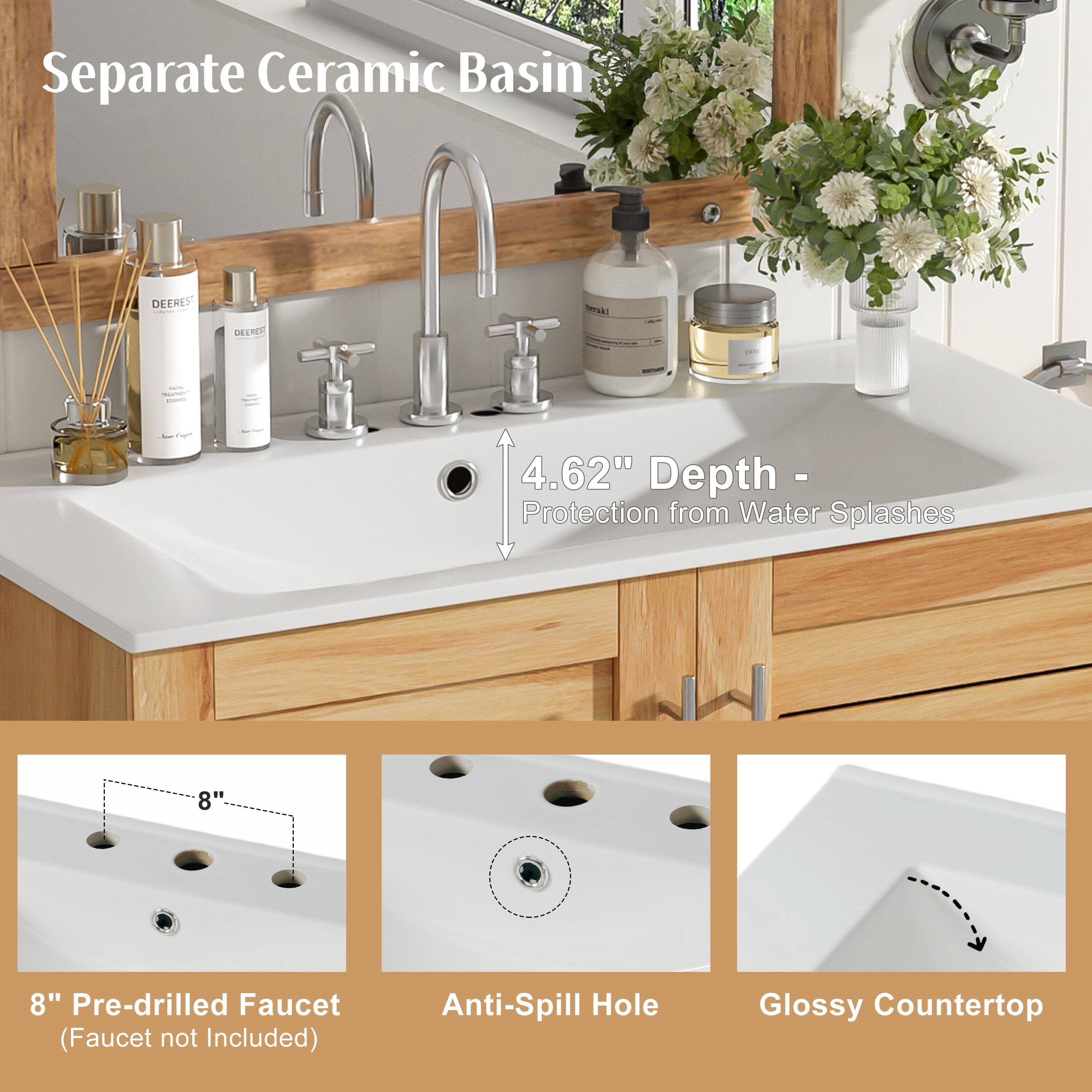 Separate Ceramic Basin  
DEERES DECRO Serskl  
4.62" Depth - Protection from Water Splashes  
8" Pre-drilled Faucet (Faucet not Included)  
Anti-Spill Hole  
Glossy Countertop