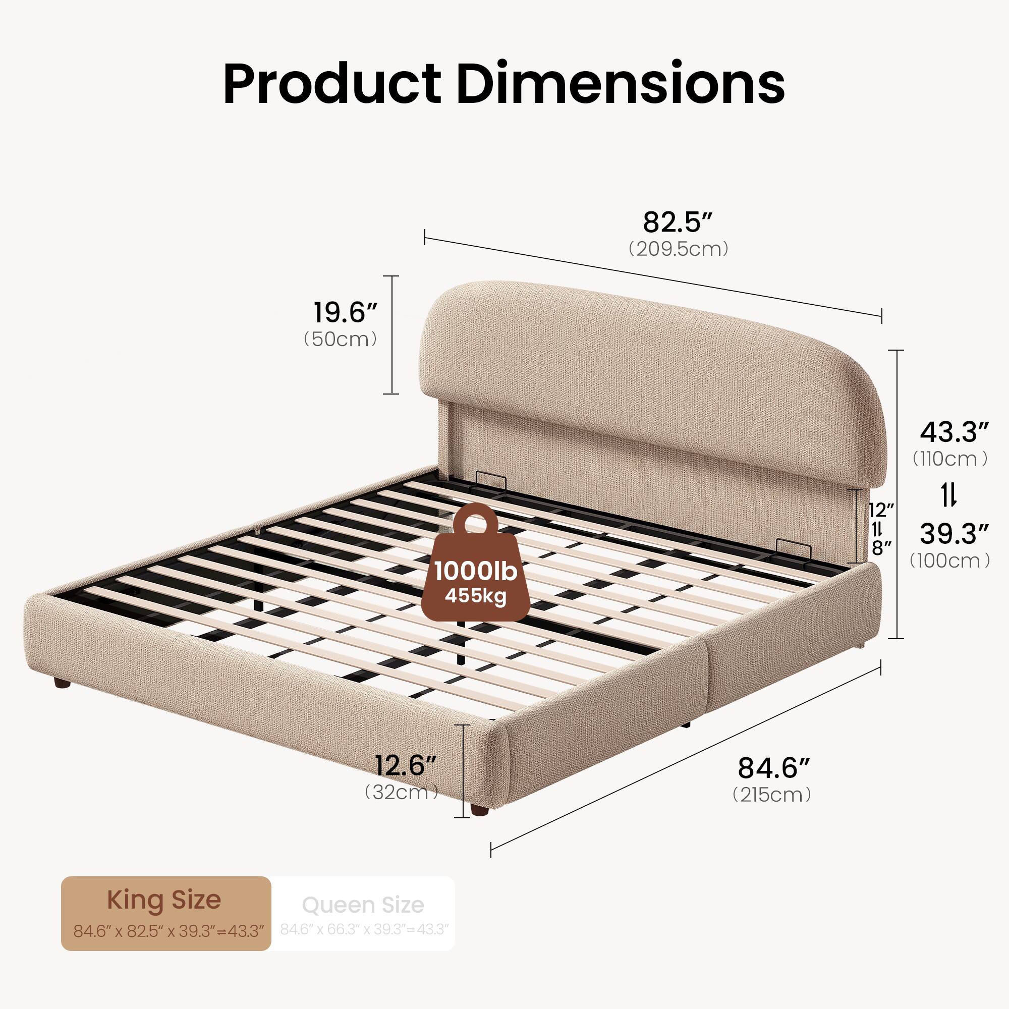 Product Dimensions

82.5" (209.5cm)  
19.6" (50cm)  
1000lb (455kg)  
43.3" (110cm)  
12.6" (32cm)  
84.6" (215cm)  

King Size: 84.6" x 82.5" x 39.3" = 43.3"  
Queen Size: 84.6" x 66.3" x 39.3" = 43.3"