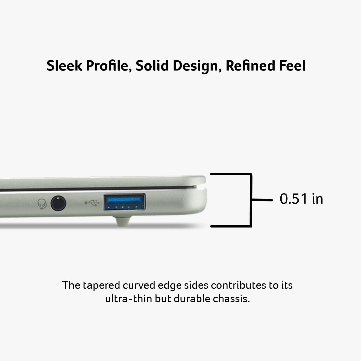 Sleek Profile, Solid Design, Refined Feel

0.51 in

The tapered curved edge sides contribute to its ultra-thin but durable chassis.