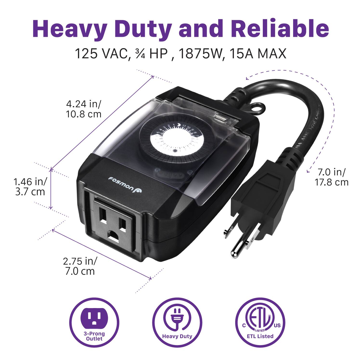 Heavy Duty and Reliable 125 VAC, 3/4 HP, 1875W, 15A MAX

4.24 in/ 10.8 cm
1.46 in/ 3.7 cm
7.0 in/ 17.8 cm
2.75 in/ 7.0 cm
3-Prong Outlet
Heavy Duty
C ETL US LISTED
ETL Listed
