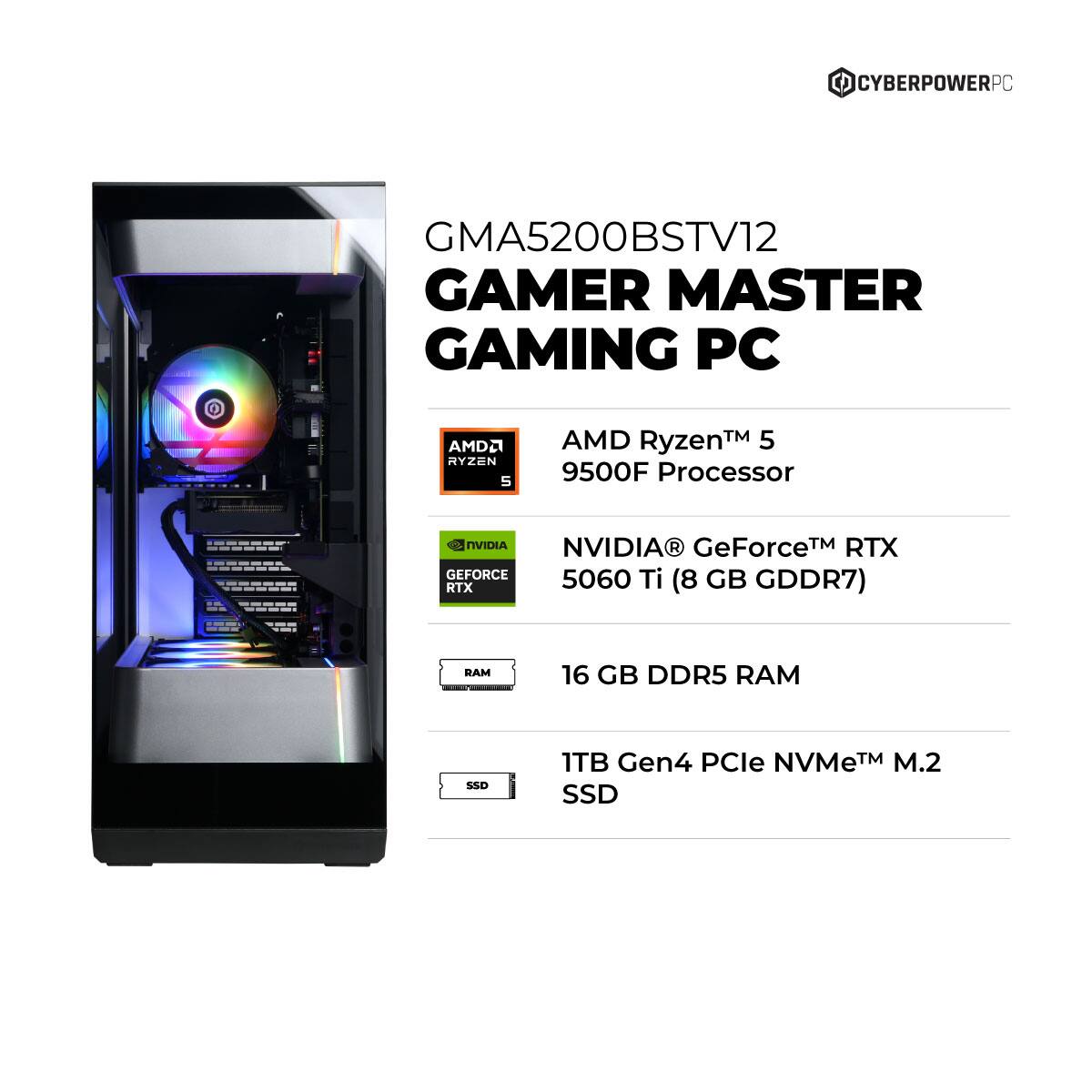 CYBERPOWERPC GMA5200BSTV12 GAMER MASTER GAMING PC  
AMD Ryzen™ 5 9500F Processor  
NVIDIA® GeForce™ RTX 5060 Ti (8 GB GDDR7)  
16 GB DDR5 RAM  
1TB Gen4 PCIe NVMe™ M.2 SSD