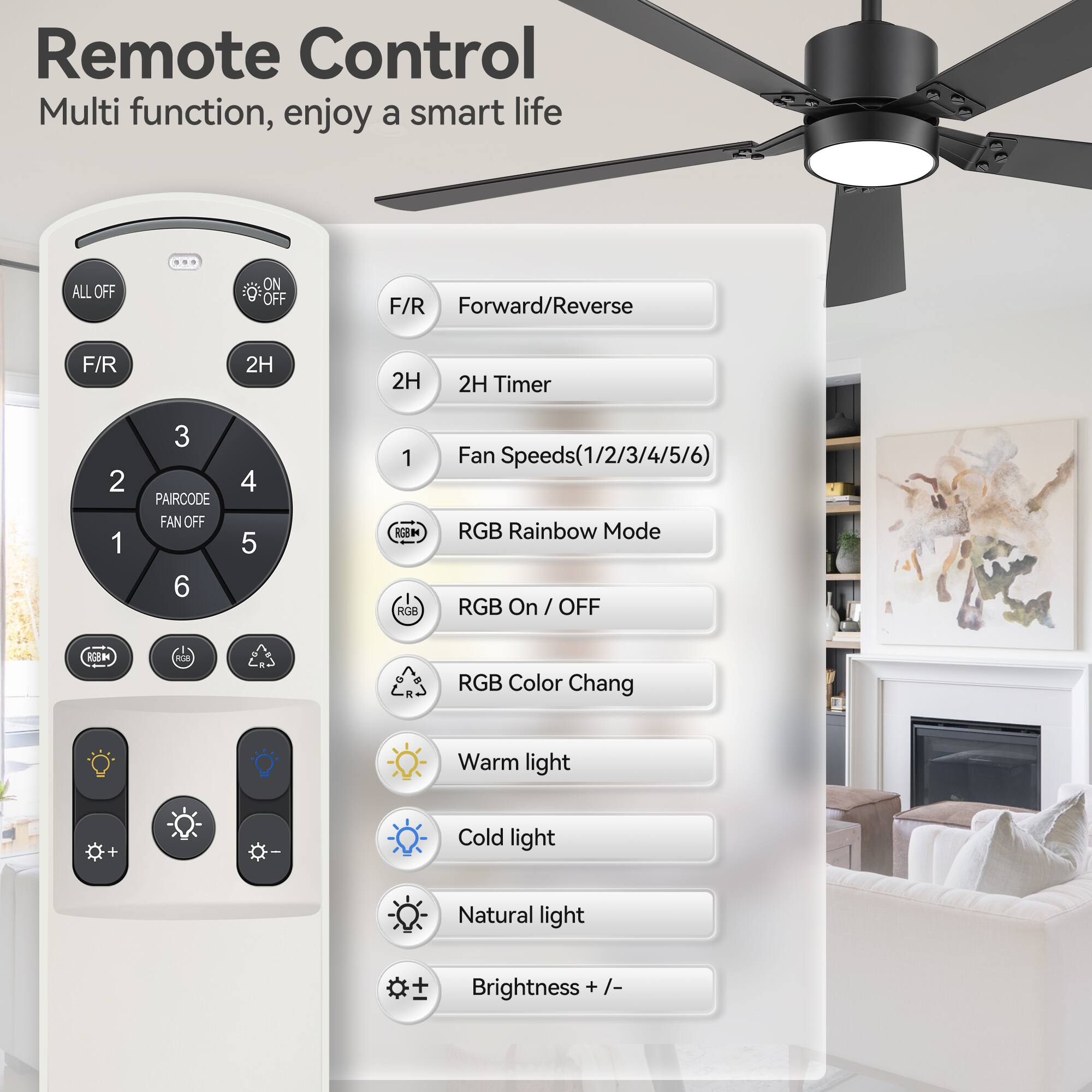 Remote Control  
Multi function, enjoy a smart life  

- ALL OFF  
- ON/OFF  
- F/R Forward/Reverse  
- 2H 2H Timer  
- PAIRCODE  
- FAN OFF  
- Fan Speeds (1/2/3/4/5/6)  
- RGB Rainbow Mode  
- RGB On / OFF  
- RGB Color Chang  
- Warm light  
- Cold light  
- Natural light  
- Brightness + / -