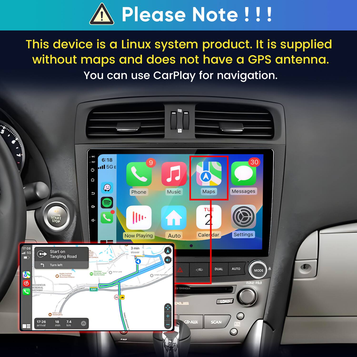 Please Note!!!
This device is a Linux system product. It is supplied without maps and does not have a GPS antenna. You can use CarPlay for navigation.

6:18 5G
30
Phone
Music
Maps
Messages
START STOP
Now Playing
Auto
TUE 2 Calendar
Settings

17:08 5G
Start on Tangling Road
Camous
3 min slower START
Turn left - e  Soundai Carbohydrate
Questan university Iran hours time
Serviana

DUAL
AUTO
MODE

GSHANCUN MEMORIAL SPRESTWAY S301 DANGHT MUNACIN 17:26 18 7.4 arrival min km
10
Youiservie ANGSMANT
 DOLIER CO-AEEL
 SCAN
20% OLL