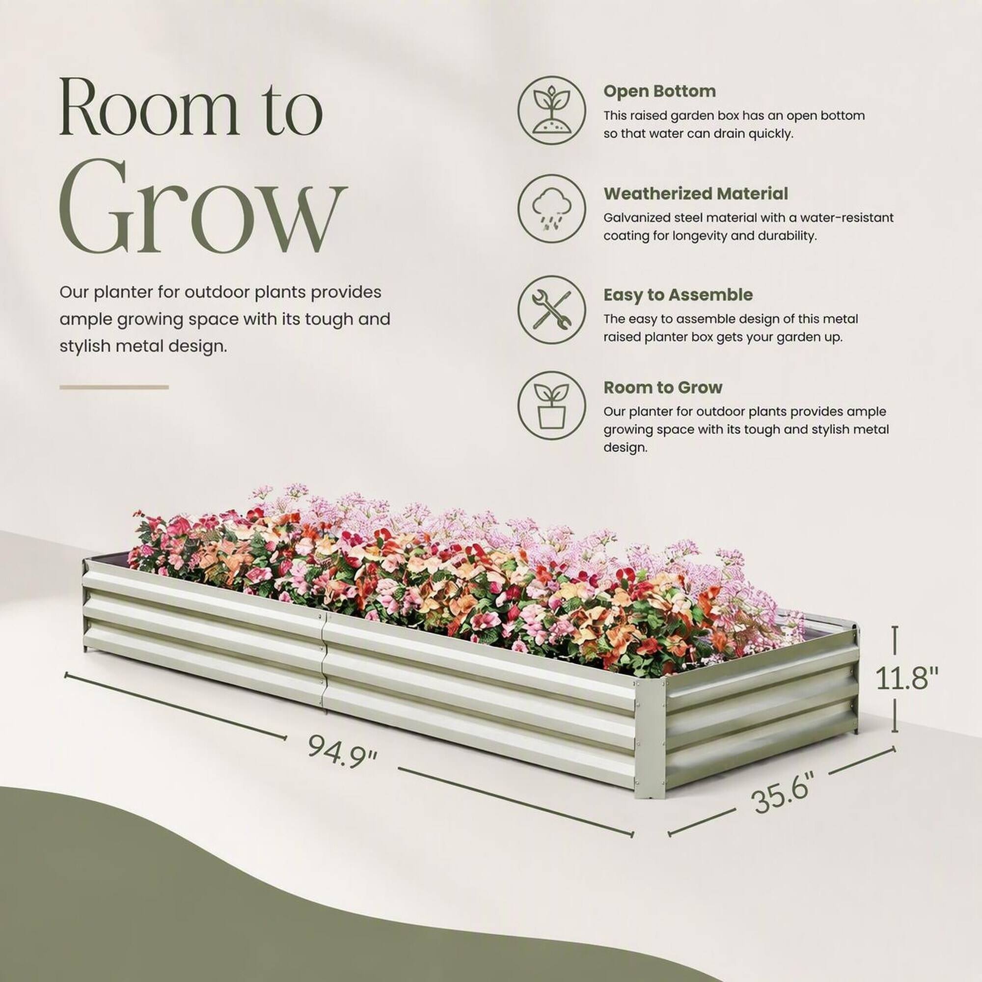 Room to Grow  
Our planter for outdoor plants provides ample growing space with its tough and stylish metal design.

Open Bottom  
This raised garden box has an open bottom so that water can drain quickly.

Weatherized Material  
Galvanized steel material with a water-resistant coating for longevity and durability.

Easy to Assemble  
The easy to assemble design of this metal raised planter box gets your garden up.

Room to Grow  
Our planter for outdoor plants provides ample growing space with its tough and stylish metal design.

94.9"  
35.6"  
11.8"