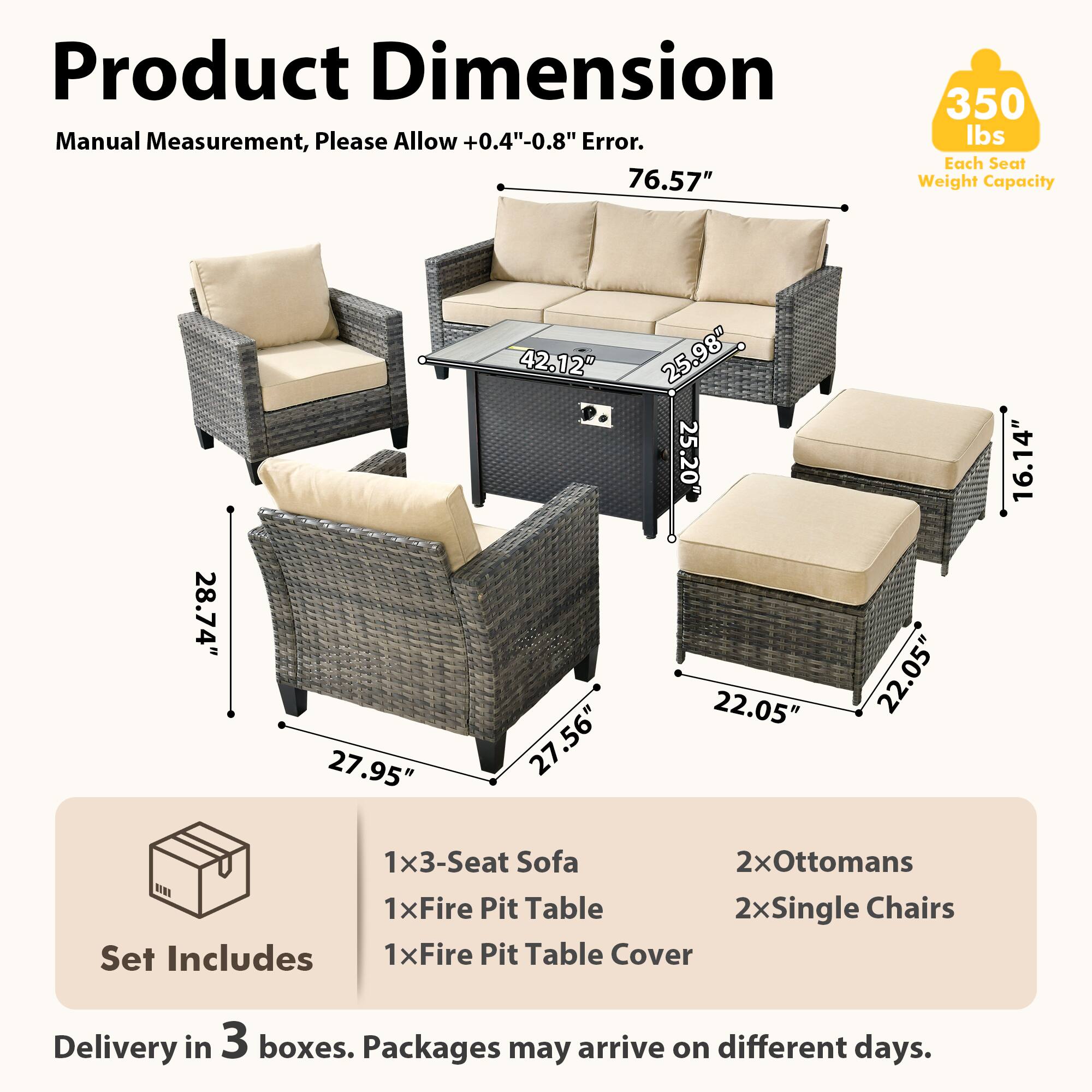 Product Dimension  
Manual Measurement, Please Allow +0.4"-0.8" Error.  

76.57"  
350 lbs Each Seat Weight Capacity  

28.74"  
27.95"  
42.12"  
27.56"  
27"  
25.98"  
25.20"  
22.05"  
22.05"  
16.14"  

Set Includes  
1x3-Seat Sofa  
1xFire Pit Table  
1xFire Pit Table Cover  
2xOttomans  
2xSingle Chairs  

Delivery in 3 boxes. Packages may arrive on different days.