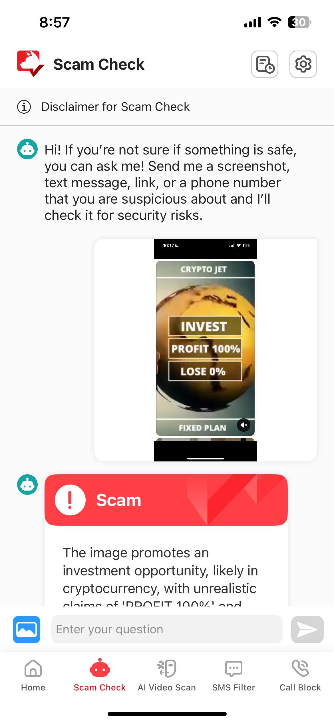8:57  
Scam Check  
Disclaimer for Scam Check  

Hi! If you're not sure if something is safe, you can ask me! Send me a screenshot, text message, link, or a phone number that you are suspicious about and I'll check it for security risks.  

10:17  
L Ie S3 CRYPTO JET INVEST PROFIT 100% LOSE 0% FIXED PLAN ! Scam  

The image promotes an investment opportunity, likely in cryptocurrency, with unrealistic claims of "INVEST 100% PROFIT" and "LOSE 0%".  

Enter your question  

Home  
Scam Check  
AI Video Scan  
SMS Filter  
Call Block