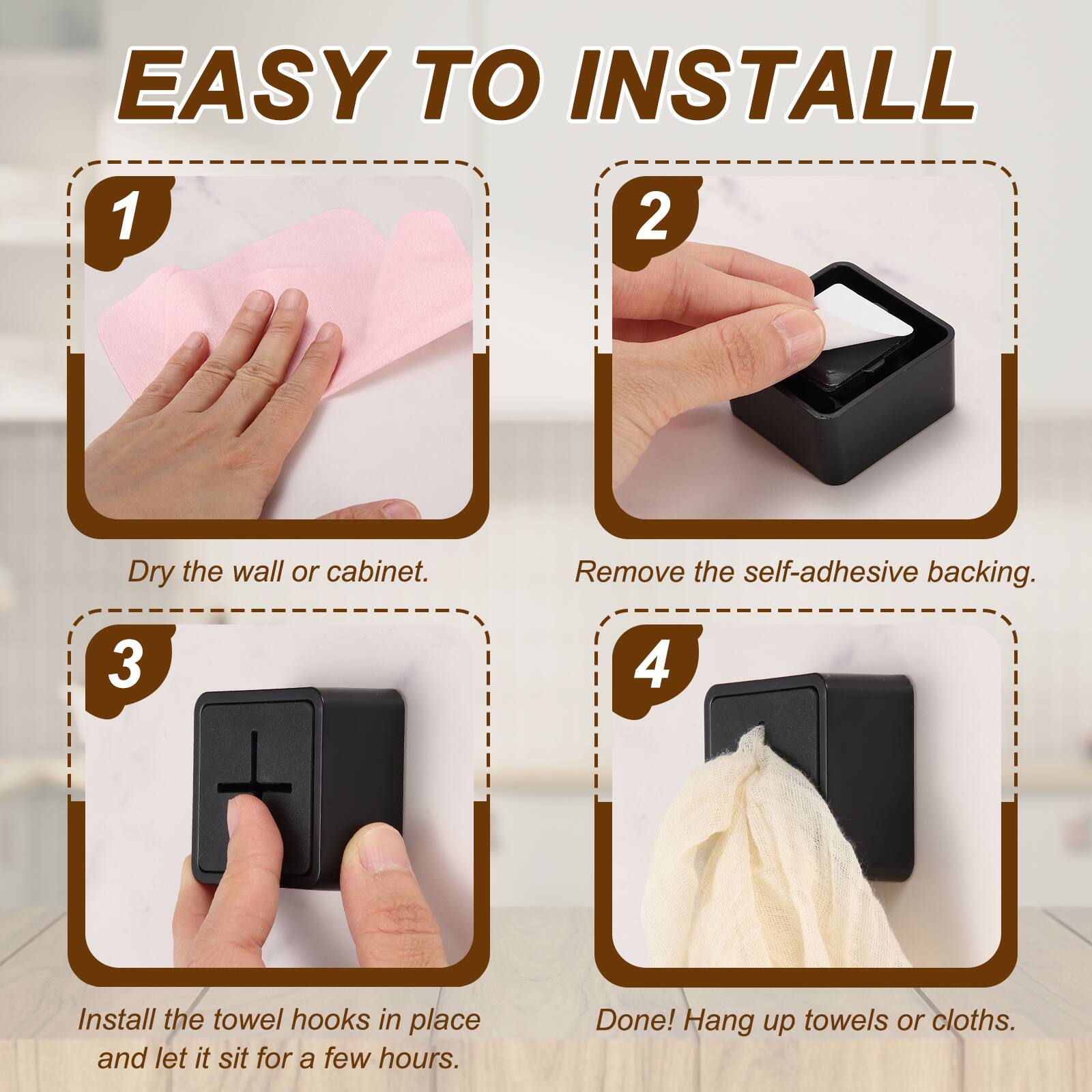 EASY TO INSTALL

1. Dry the wall or cabinet.
2. Remove the self-adhesive backing.
3. Install the towel hooks in place and let it sit for a few hours.
4. Done! Hang up towels or cloths.