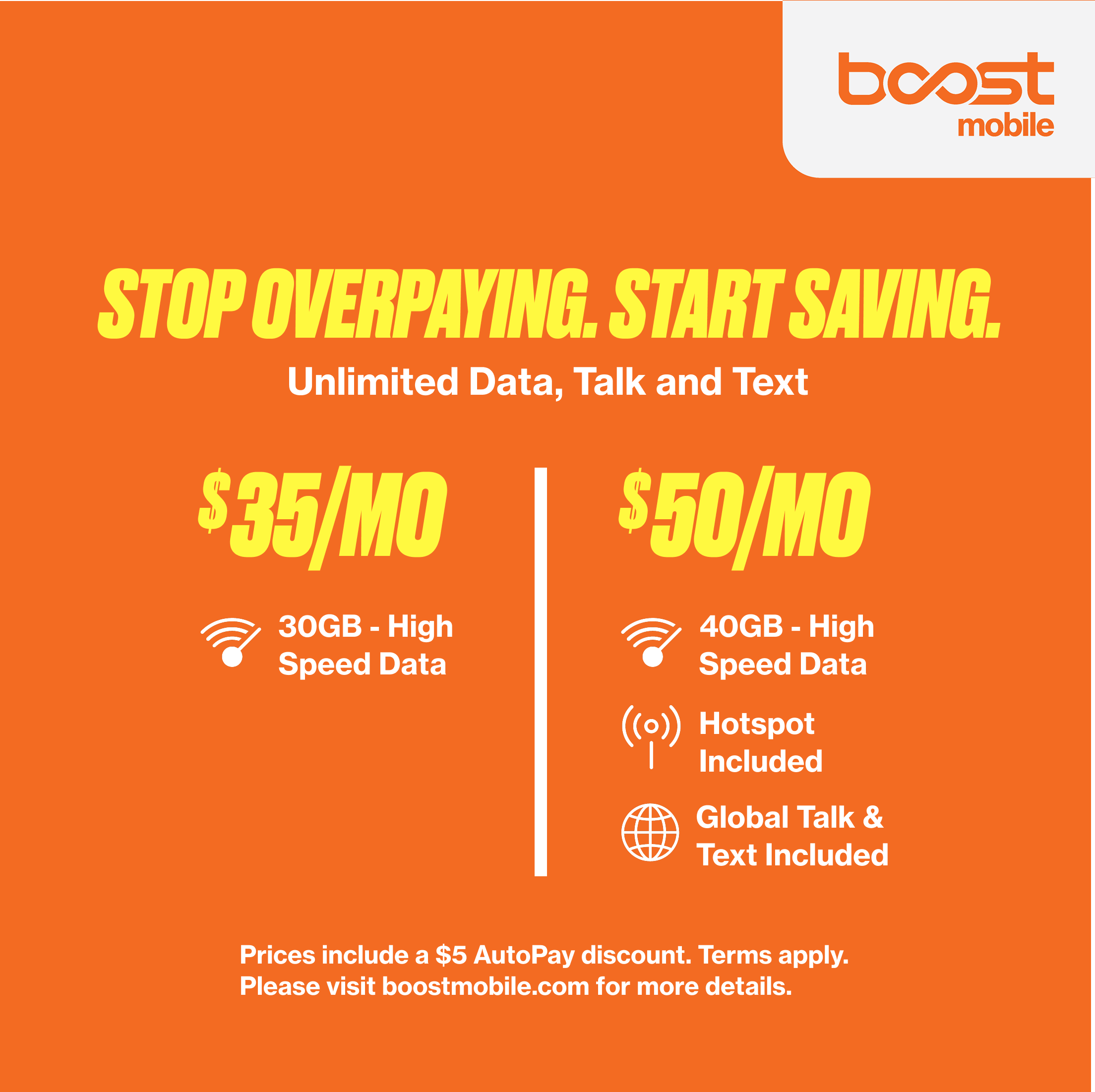 boost mobile STOP OVERPAYING. START SAVING. Unlimited Data, Talk and Text

$35/MO
- 30GB - High Speed Data

$50/MO
- 40GB - High Speed Data
- Hotspot Included
- Global Talk & Text Included

Prices include a $5 AutoPay discount. Terms apply. Please visit boostmobile.com for more details.
