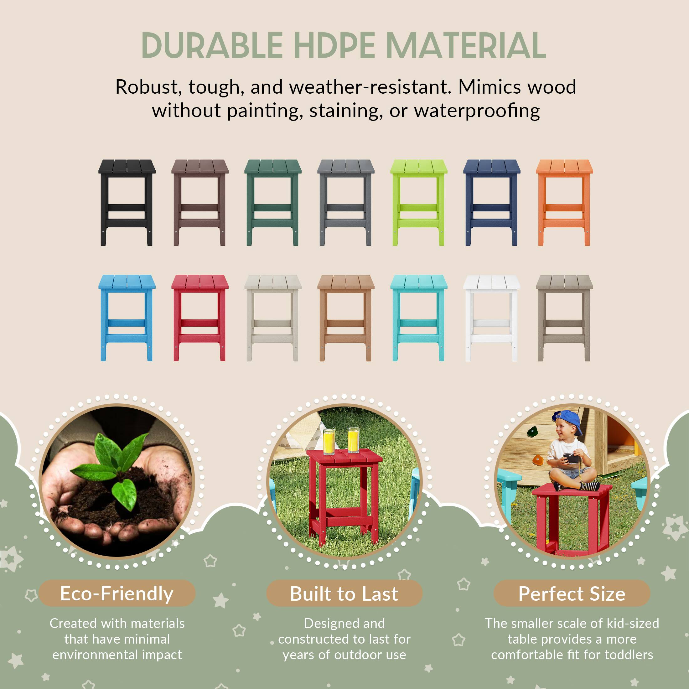 DURABLE HDPE MATERIAL  
Robust, tough, and weather-resistant. Mimics wood without painting, staining, or waterproofing  

Eco-Friendly  
Created with materials that have minimal environmental impact  

Built to Last  
Designed and constructed to last for years of outdoor use  

Perfect Size  
The smaller scale of kid-sized table provides a more comfortable fit for toddlers
