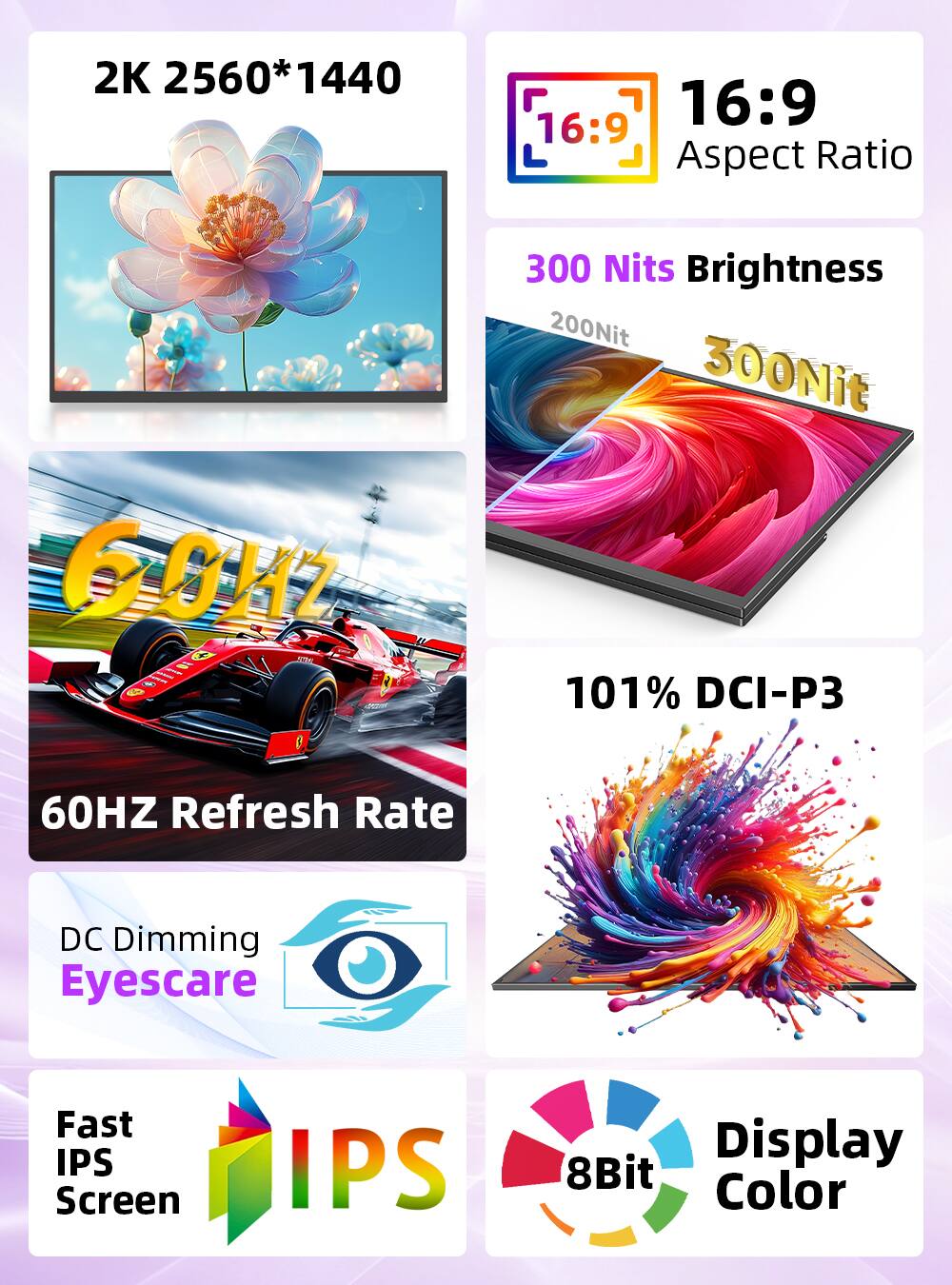 2K 2560*1440  
16:9 Aspect Ratio  
300 Nits Brightness  
60HZ Refresh Rate  
101% DCI-P3  
DC Dimming Eyescare  
Fast IPS Screen  
8Bit Display Color
